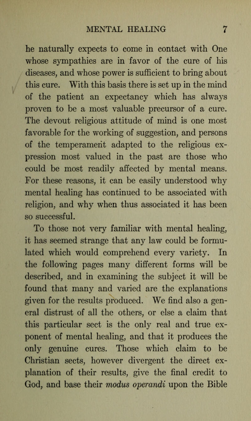 he naturally expects to come in contact with One whose sympathies are in favor of the cure of his diseases, and whose power is sufficient to bring about this cure. With this basis there is set up in the mind of the patient an expectancy which has always proven to be a most valuable precursor of a cure. The devout religious attitude of mind is one most favorable for the working of suggestion, and persons of the temperament adapted to the religious ex- pression most valued in the past are those who could be most readily affected by mental means. For these reasons, it can be easily understood why mental healing has continued to be associated with religion, and why when thus associated it has been so successful. To those not very familiar with mental healing, it has seemed strange that any law could be formu- lated which would comprehend every variety. In the following pages many different forms will be described, and in examining the subject it will be found that many and varied are the explanations given for the results produced. We find also a gen- eral distrust of all the others, or else a claim that this particular sect is the only real and true ex- ponent of mental healing, and that it produces the only genuine cures. Those which claim to be Christian sects, however divergent the direct ex- planation of their results, give the final credit to God, and base their modus operandi upon the Bible