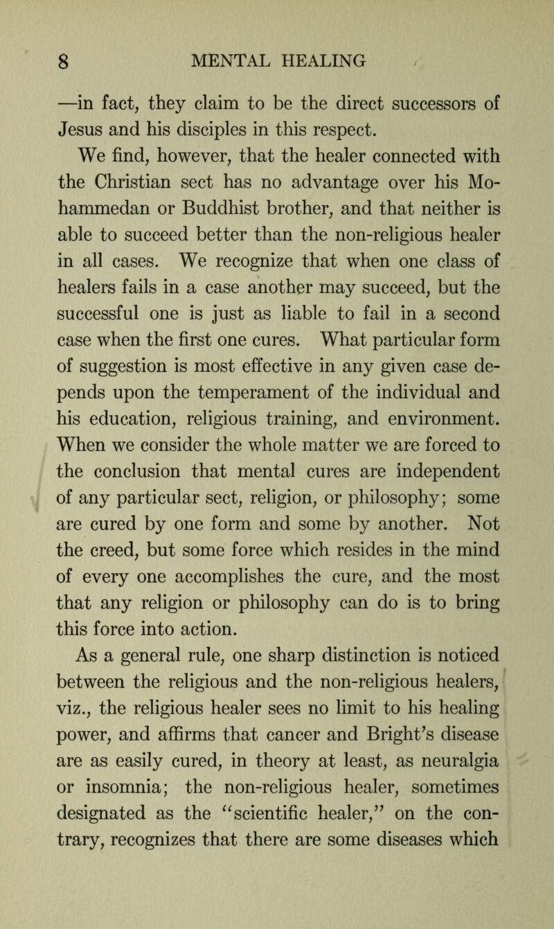 —in fact, they claim to be the direct successors of Jesus and his disciples in this respect. We find, however, that the healer connected with the Christian sect has no advantage over his Mo- hanunedan or Buddhist brother, and that neither is able to succeed better than the non-religious healer in all cases. We recognize that when one class of healers fails in a case another may succeed, but the successful one is just as liable to fail in a second case when the first one cures. What particular form of suggestion is most effective in any given case de- pends upon the temperament of the individual and his education, religious training, and environment. When we consider the whole matter we are forced to the conclusion that mental cures are independent of any particular sect, religion, or philosophy; some are cured by one form and some by another. Not the creed, but some force which resides in the mind of every one accomplishes the cure, and the most that any religion or philosophy can do is to bring this force into action. As a general rule, one sharp distinction is noticed between the religious and the non-religious healers, viz., the religious healer sees no limit to his healing power, and affirms that cancer and Bright^s disease are as easily cured, in theory at least, as neuralgia or insomnia; the non-religious healer, sometimes designated as the scientific healer,’’ on the con- trary, recognizes that there are some diseases which
