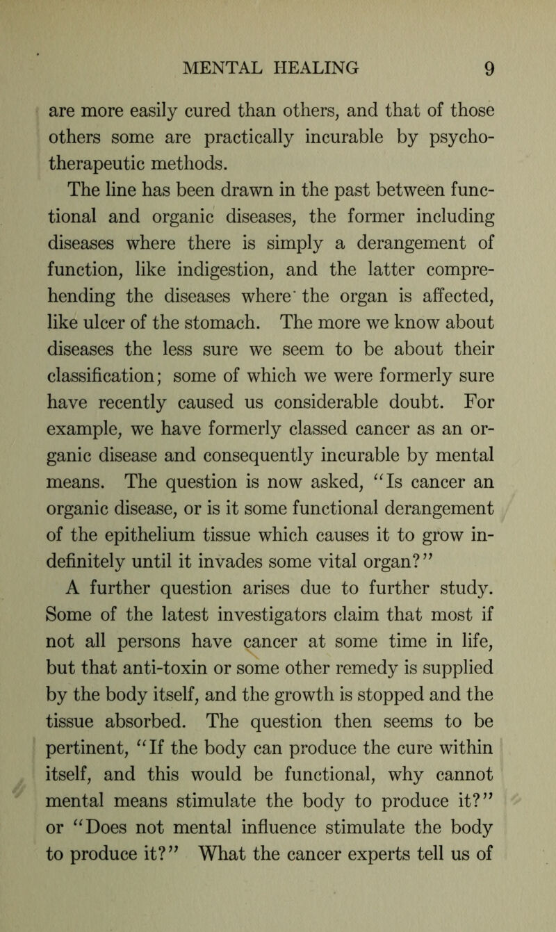 are more easily cured than others, and that of those others some are practically incurable by psycho- therapeutic methods. The line has been drawn in the past between func- tional and organic diseases, the former including diseases where there is simply a derangement of function, like indigestion, and the latter compre- hending the diseases where' the organ is affected, like ulcer of the stomach. The more we know about diseases the less sure we seem to be about their classification; some of which we were formerly sure have recently caused us considerable doubt. For example, we have formerly classed cancer as an or- ganic disease and consequently incurable by mental means. The question is now asked, ^^Is cancer an organic disease, or is it some functional derangement of the epithelium tissue which causes it to grow in- definitely until it invades some vital organ? A further question arises due to further study. Some of the latest investigators claim that most if not all persons have cancer at some time in life, but that anti-toxin or some other remedy is supplied by the body itself, and the growth is stopped and the tissue absorbed. The question then seems to be pertinent, “If the body can produce the cure within itself, and this would be functional, why cannot mental means stimulate the body to produce it?^’ or “Does not mental influence stimulate the body to produce it?^^ What the cancer experts tell us of