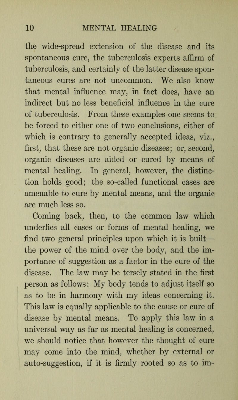 the wide-spread extension of the disease and its spontaneous cure, the tuberculosis experts affirm of tuberculosis, and certainly of the latter disease spon- taneous cures are not uncommon. We also know that mental influence may, in fact does, have an indirect but no less beneficial influence in the cure of tuberculosis. From these examples one seems to be forced to either one of two conclusions, either of which is contrary to generally accepted ideas, viz., first, that these are not organic diseases; or, second, organic diseases are aided or cured by means of mental healing. In general, however, the distinc- tion holds good; the so-called functional cases are amenable to cure by mental means, and the organic are much less so. Coming back, then, to the common law which underlies all cases or forms of mental healing, we find two general principles upon which it is built— the power of the mind over the body, and the im- portance of suggestion as a factor in the cure of the disease. The law may be tersely stated in the first person as follows: My body tends to adjust itself so as to be in harmony with my ideas concerning it. This law is equally applicable to the cause or cure of disease by mental means. To apply this law in a universal way as far as mental healing is concerned, we should notice that however the thought of cure may come into the mind, whether by external or auto-suggestion, if it is firmly rooted so as to im-