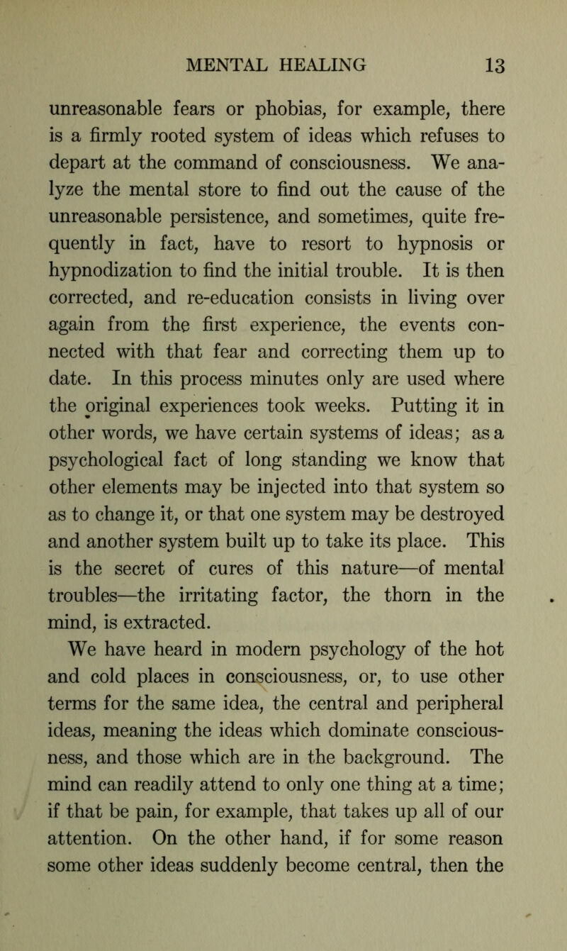 unreasonable fears or phobias, for example, there is a firmly rooted system of ideas which refuses to depart at the command of consciousness. We ana- lyze the mental store to find out the cause of the unreasonable persistence, and sometimes, quite fre- quently in fact, have to resort to hypnosis or hypnodization to find the initial trouble. It is then corrected, and re-education consists in living over again from the first experience, the events con- nected with that fear and correcting them up to date. In this process minutes only are used where the original experiences took weeks. Putting it in other words, we have certain systems of ideas; as a psychological fact of long standing we know that other elements may be injected into that system so as to change it, or that one system may be destroyed and another system built up to take its place. This is the secret of cures of this nature—of mental troubles—the irritating factor, the thorn in the mind, is extracted. We have heard in modern psychology of the hot and cold places in consciousness, or, to use other terms for the same idea, the central and peripheral ideas, meaning the ideas which dominate conscious- ness, and those which are in the background. The mind can readily attend to only one thing at a time; if that be pain, for example, that takes up all of our attention. On the other hand, if for some reason some other ideas suddenly become central, then the