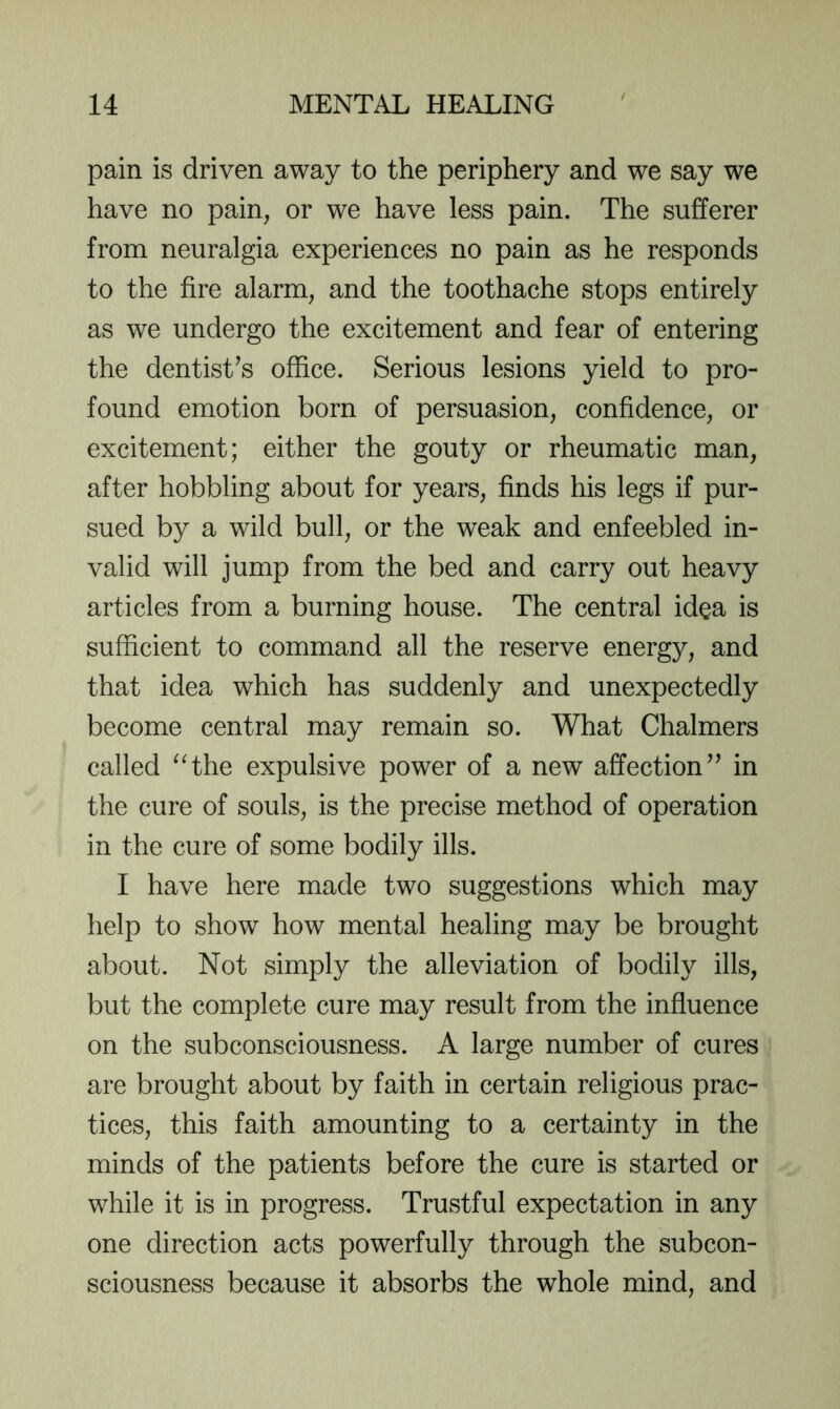 pain is driven away to the periphery and we say we have no pain, or we have less pain. The sufferer from neuralgia experiences no pain as he responds to the fire alarm, and the toothache stops entirely as we undergo the excitement and fear of entering the dentist’s office. Serious lesions yield to pro- found emotion born of persuasion, confidence, or excitement; either the gouty or rheumatic man, after hobbling about for years, finds his legs if pur- sued by a wild bull, or the weak and enfeebled in- valid will jump from the bed and carry out heavy articles from a burning house. The central idea is sufficient to command all the reserve energy, and that idea which has suddenly and unexpectedly become central may remain so. What Chalmers called ^Hhe expulsive power of a new affection” in the cure of souls, is the precise method of operation in the cure of some bodily ills. I have here made two suggestions which may help to show how mental healing may be brought about. Not simply the alleviation of bodily ills, but the complete cure may result from the influence on the subconsciousness. A large number of cures are brought about by faith in certain religious prac- tices, this faith amounting to a certainty in the minds of the patients before the cure is started or while it is in progress. Trustful expectation in any one direction acts powerfully through the subcon- sciousness because it absorbs the whole mind, and
