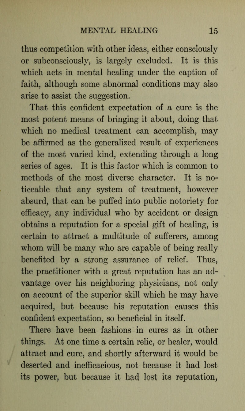 thus competition with other ideas, either consciously or subconsciously, is largely excluded. It is this which acts in mental healing under the caption of faith, although some abnormal conditions may also arise to assist the suggestion. That this confident expectation of a cure is the most potent means of bringing it about, doing that which no medical treatment can accomplish, may be affirmed as the generalized result of experiences of the most varied kind, extending through a long series of ages. It is this factor which is common to methods of the most diverse character. It is no- ticeable that any system of treatment, however absurd, that can be puffed into public notoriety for efficacy, any individual who by accident or design obtains a reputation for a special gift of healing, is certain to attract a multitude of sufferers, among whom will be many who are capable of being really benefited by a strong assurance of relief. Thus, the practitioner with a great reputation has an ad- vantage over his neighboring physicians, not only on account of the superior skill which he may have acquired, but because his reputation causes this confident expectation, so beneficial in itself. There have been fashions in cures as in other things. At one time a certain relic, or healer, would attract and cure, and shortly afterward it would be deserted and inefficacious, not because it had lost its power, but because it had lost its reputation,