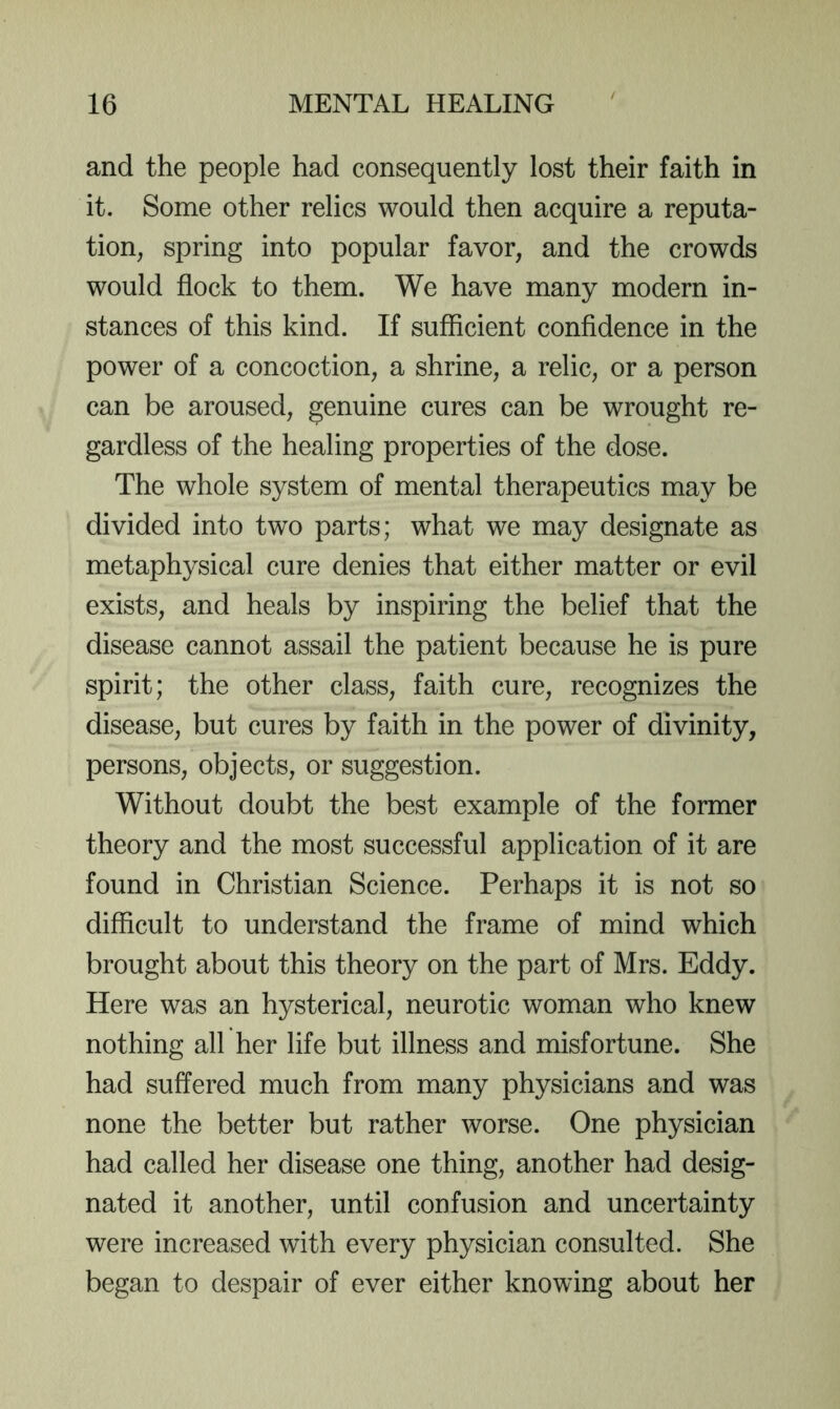 and the people had consequently lost their faith in it. Some other relics would then acquire a reputa- tion, spring into popular favor, and the crowds would flock to them. We have many modern in- stances of this kind. If sufficient confidence in the power of a concoction, a shrine, a relic, or a person can be aroused, genuine cures can be wrought re- gardless of the healing properties of the dose. The whole system of mental therapeutics may be divided into two parts; what we may designate as metaphysical cure denies that either matter or evil exists, and heals by inspiring the belief that the disease cannot assail the patient because he is pure spirit; the other class, faith cure, recognizes the disease, but cures by faith in the power of divinity, persons, objects, or suggestion. Without doubt the best example of the former theory and the most successful application of it are found in Christian Science. Perhaps it is not so difficult to understand the frame of mind which brought about this theory on the part of Mrs. Eddy. Here was an hysterical, neurotic woman who knew nothing all her life but illness and misfortune. She had suffered much from many physicians and was none the better but rather worse. One physician had called her disease one thing, another had desig- nated it another, until confusion and uncertainty were increased with every physician consulted. She began to despair of ever either knowing about her