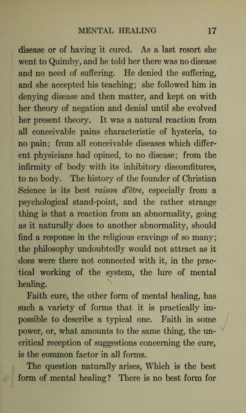 disease or of having it cured. As a last resort she went to Quimby, and he told her there was no disease and no need of suffering. He denied the suffering, and she accepted his teaching; she followed him in denying disease and then matter, and kept on with her theory of negation and denial until she evolved her present theory. It was a natural reaction from all conceivable pains characteristic of hysteria, to no pain; from all conceivable diseases which differ- ent physicians had opined, to no disease; from the infirmity of body with its inhibitory discomfitures, to no body. The history of the founder of Christian Science is its best raison d^Ure, especially from a psychological stand-point, and the rather strange thing is that a reaction from an abnormality, going as it naturally does to another abnormality, should find a response in the religious cravings of so many; the philosophy undoubtedly would not attract as it does were there not connected with it, in the prac- tical working of the system, the lure of mental healing. Faith cure, the other form of mental healing, has such a variety of forms that it is practically im- possible to describe a typical one. Faith in some power, or, what amounts to the same thing, the un- critical reception of suggestions concerning the cure, is the common factor in all forms. The question naturally arises. Which is the best form of mental healing? There is no best form for