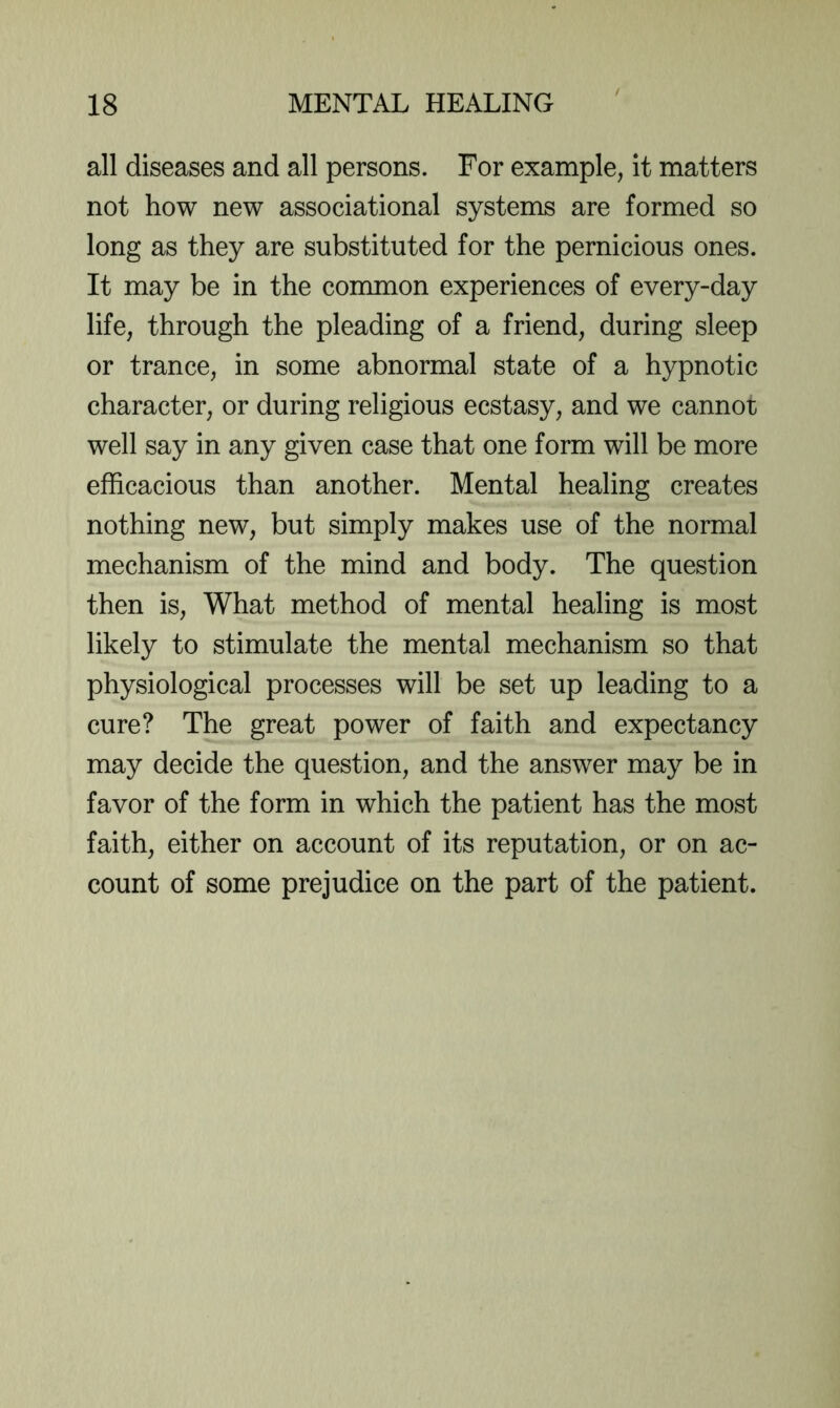 all diseases and all persons. For example, it matters not how new associational systems are formed so long as they are substituted for the pernicious ones. It may be in the common experiences of every-day life, through the pleading of a friend, during sleep or trance, in some abnormal state of a hypnotic character, or during religious ecstasy, and we cannor well say in any given case that one form will be more efficacious than another. Mental healing creates nothing new, but simply makes use of the normal mechanism of the mind and body. The question then is. What method of mental healing is most likely to stimulate the mental mechanism so that physiological processes will be set up leading to a cure? The great power of faith and expectancy may decide the question, and the answer may be in favor of the form in which the patient has the most faith, either on account of its reputation, or on ac- count of some prejudice on the part of the patient.