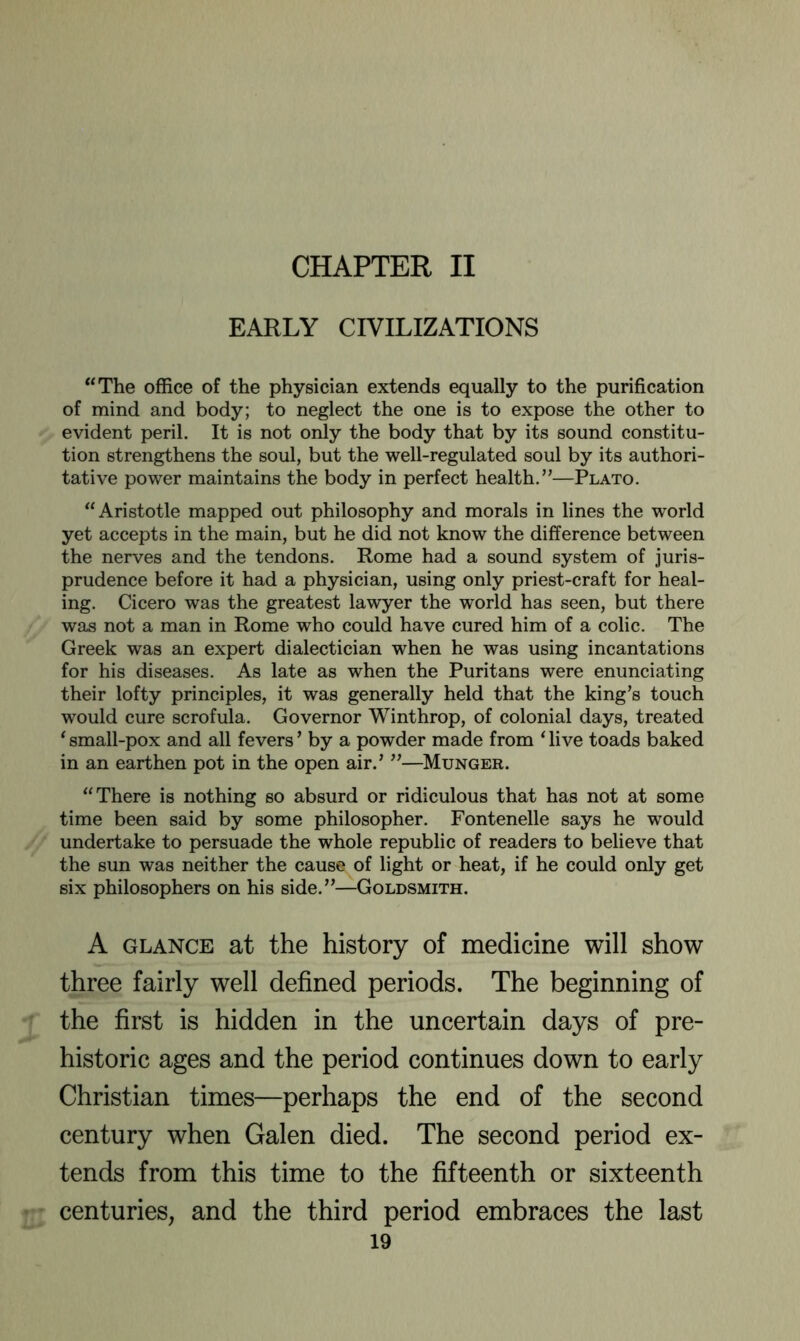 CHAPTER II EARLY CIVILIZATIONS “The office of the physician extends equally to the purification of mind and body; to neglect the one is to expose the other to evident peril. It is not only the body that by its sound constitu- tion strengthens the soul, but the well-regulated soul by its authori- tative power maintains the body in perfect health.”—Plato. “Aristotle mapped out philosophy and morals in lines the world yet accepts in the main, but he did not know the difference between the nerves and the tendons. Rome had a sound system of juris- prudence before it had a physician, using only priest-craft for heal- ing. Cicero was the greatest lawyer the world has seen, but there was not a man in Rome who could have cured him of a colic. The Greek was an expert dialectician when he was using incantations for his diseases. As late as when the Puritans were enunciating their lofty principles, it was generally held that the king's touch would cure scrofula. Governor Winthrop, of colonial days, treated ‘ small-pox and all fevers' by a powder made from ^ live toads baked in an earthen pot in the open air.' ”—Hunger. “There is nothing so absurd or ridiculous that has not at some time been said by some philosopher. Fontenelle says he would undertake to persuade the whole republic of readers to believe that the sun was neither the cause of light or heat, if he could only get six philosophers on his side.”—Goldsmith. A GLANCE at the history of medicine will show three fairly well defined periods. The beginning of the first is hidden in the uncertain days of pre- historic ages and the period continues down to early Christian times—perhaps the end of the second century when Galen died. The second period ex- tends from this time to the fifteenth or sixteenth centuries, and the third period embraces the last