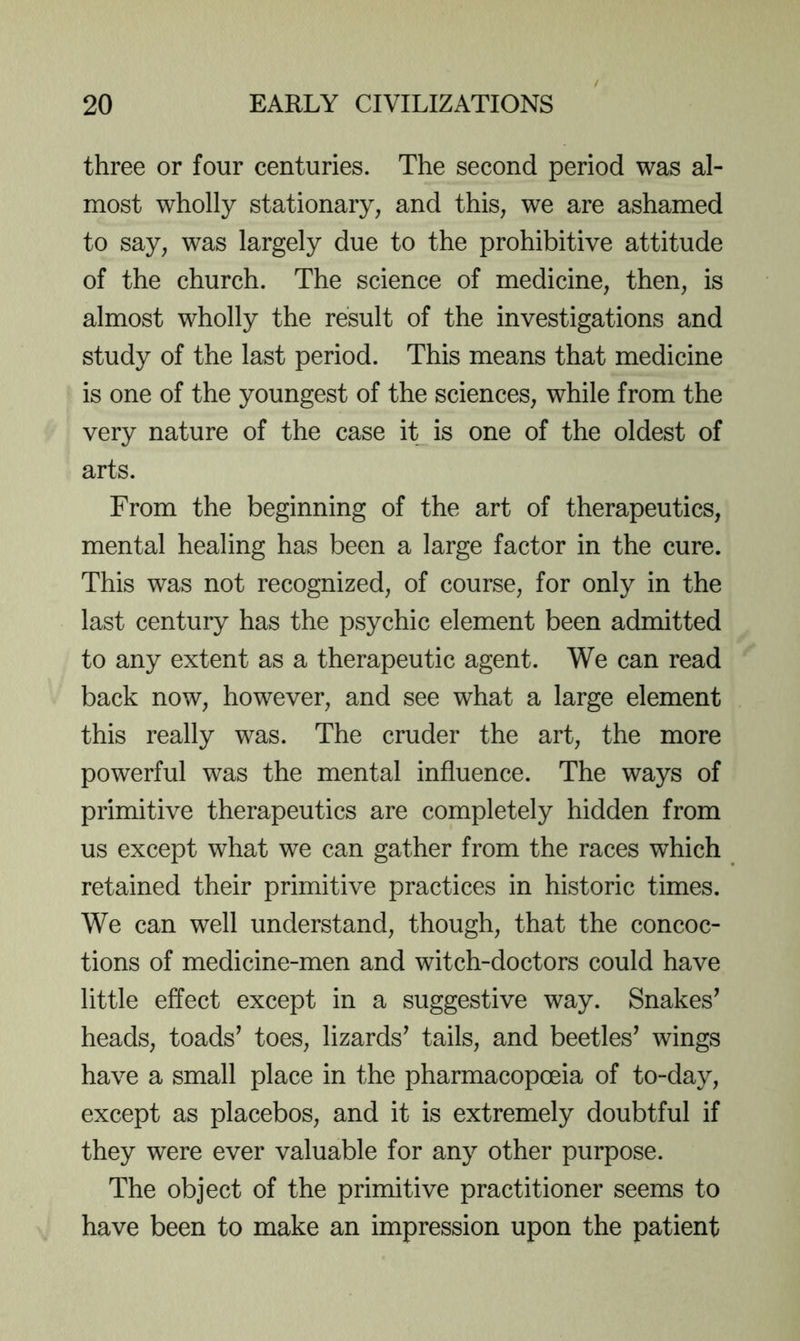 three or four centuries. The second period was al- most wholly stationary, and this, we are ashamed to say, was largely due to the prohibitive attitude of the church. The science of medicine, then, is almost wholly the result of the investigations and study of the last period. This means that medicine is one of the youngest of the sciences, while from the very nature of the case it is one of the oldest of arts. From the beginning of the art of therapeutics, mental healing has been a large factor in the cure. This was not recognized, of course, for only in the last century has the psychic element been admitted to any extent as a therapeutic agent. We can read back now, however, and see what a large element this really was. The cruder the art, the more powerful was the mental influence. The ways of primitive therapeutics are completely hidden from us except what we can gather from the races which retained their primitive practices in historic times. We can well understand, though, that the concoc- tions of medicine-men and witch-doctors could have little effect except in a suggestive way. Snakes’ heads, toads’ toes, lizards’ tails, and beetles’ wings have a small place in the pharmacopoeia of to-day, except as placebos, and it is extremely doubtful if they were ever valuable for any other purpose. The object of the primitive practitioner seems to have been to make an impression upon the patient