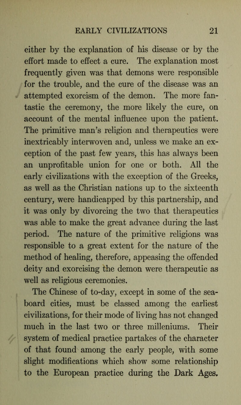 either by the explanation of his disease or by the effort made to effect a cure. The explanation most frequently given was that demons were responsible for the trouble, and the cure of the disease was an attempted exorcism of the demon. The more fan- tastic the ceremony, the more likely the cure, on account of the mental influence upon the patient. The primitive man^s religion and therapeutics were inextricably interwoven and, unless we make an ex- ception of the past few years, this has always been an unprofitable union for one or both. All the early civilizations with the exception of the Greeks, as well as the Christian nations up to the sixteenth century, were handicapped by this partnership, and it was only by divorcing the two that therapeutics was able to make the great advance during the last period. The nature of the primitive religions was responsible to a great extent for the nature of the method of healing, therefore, appeasing the offended deity and exorcising the demon were therapeutic as well as religious ceremonies. The Chinese of to-day, except in some of the sea- board cities, must be classed among the earliest civilizations, for their mode of living has not changed much in the last two or three milleniums. Their system of medical practice partakes of the character of that found among the early people, with some slight modifications which show some relationship to the European practice during the Dark Ages,