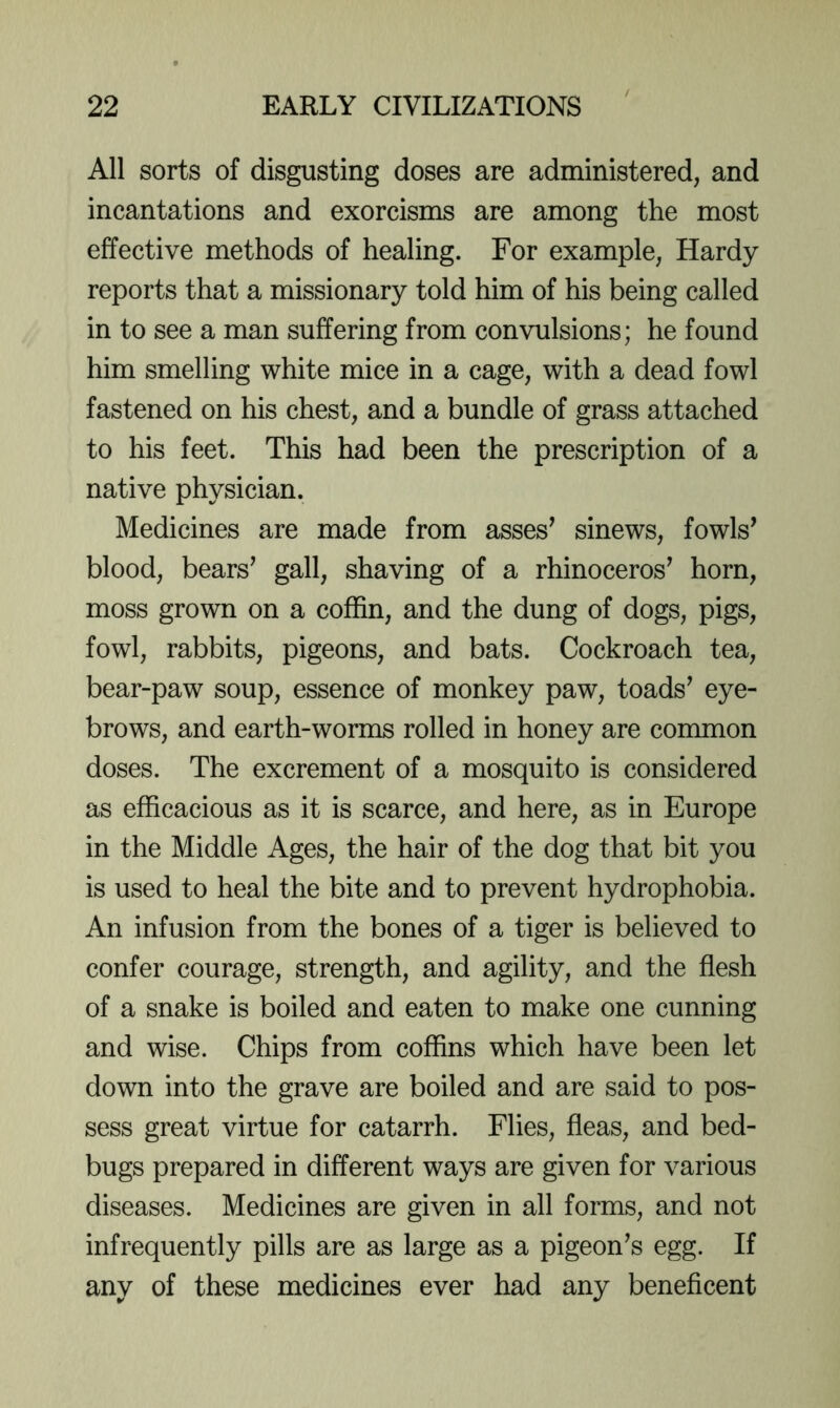 All sorts of disgusting doses are administered, and incantations and exorcisms are among the most effective methods of healing. For example, Hardy reports that a missionary told him of his being called in to see a man suffering from convulsions; he found him smelling white mice in a cage, with a dead fowl fastened on his chest, and a bundle of grass attached to his feet. This had been the prescription of a native physician. Medicines are made from asses^ sinews, fowls’ blood, bears’ gall, shaving of a rhinoceros’ horn, moss grown on a coffin, and the dung of dogs, pigs, fowl, rabbits, pigeons, and bats. Cockroach tea, bear-paw soup, essence of monkey paw, toads’ eye- brows, and earth-worms rolled in honey are common doses. The excrement of a mosquito is considered as efficacious as it is scarce, and here, as in Europe in the Middle Ages, the hair of the dog that bit you is used to heal the bite and to prevent hydrophobia. An infusion from the bones of a tiger is believed to confer courage, strength, and agility, and the flesh of a snake is boiled and eaten to make one cunning and wise. Chips from coffins which have been let down into the grave are boiled and are said to pos- sess great virtue for catarrh. Flies, fleas, and bed- bugs prepared in different ways are given for various diseases. Medicines are given in all forms, and not infrequently pills are as large as a pigeon’s egg. If any of these medicines ever had any beneficent