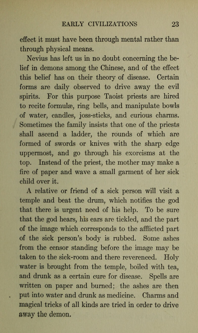 effect it must have been through mental rather than through physical means. Nevius has left us in no doubt concerning the be- lief in demons among the Chinese, and of the effect this belief has on their theory of disease. Certain forms are daily observed to drive away the evil spirits. For this purpose Taoist priests are hired to recite formulae, ring bells, and manipulate bowls of water, candles, joss-sticks, and curious charms. Sometimes the family insists that one of the priests shall ascend a ladder, the rounds of which are formed of swords or knives with the sharp edge uppermost, and go through his exorcisms at the top. Instead of the priest, the mother may make a fire of paper and wave a small garment of her sick child over it. A relative or friend of a sick person will visit a temple and beat the drum, which notifies the god that there is urgent need of his help. To be sure that the god hears, his ears are tickled, and the part of the image which corresponds to the afflicted part of the sick person’s body is rubbed. Some ashes from the censor standing before the image may be taken to the sick-room and there reverenced. Holy water is brought from the temple, boiled with tea, and drunk as a certain cure for disease. Spells are written on paper and burned; the ashes are then put into water and drunk as medicine. Charms and magical tricks of all kinds are tried in order to drive away the demon.