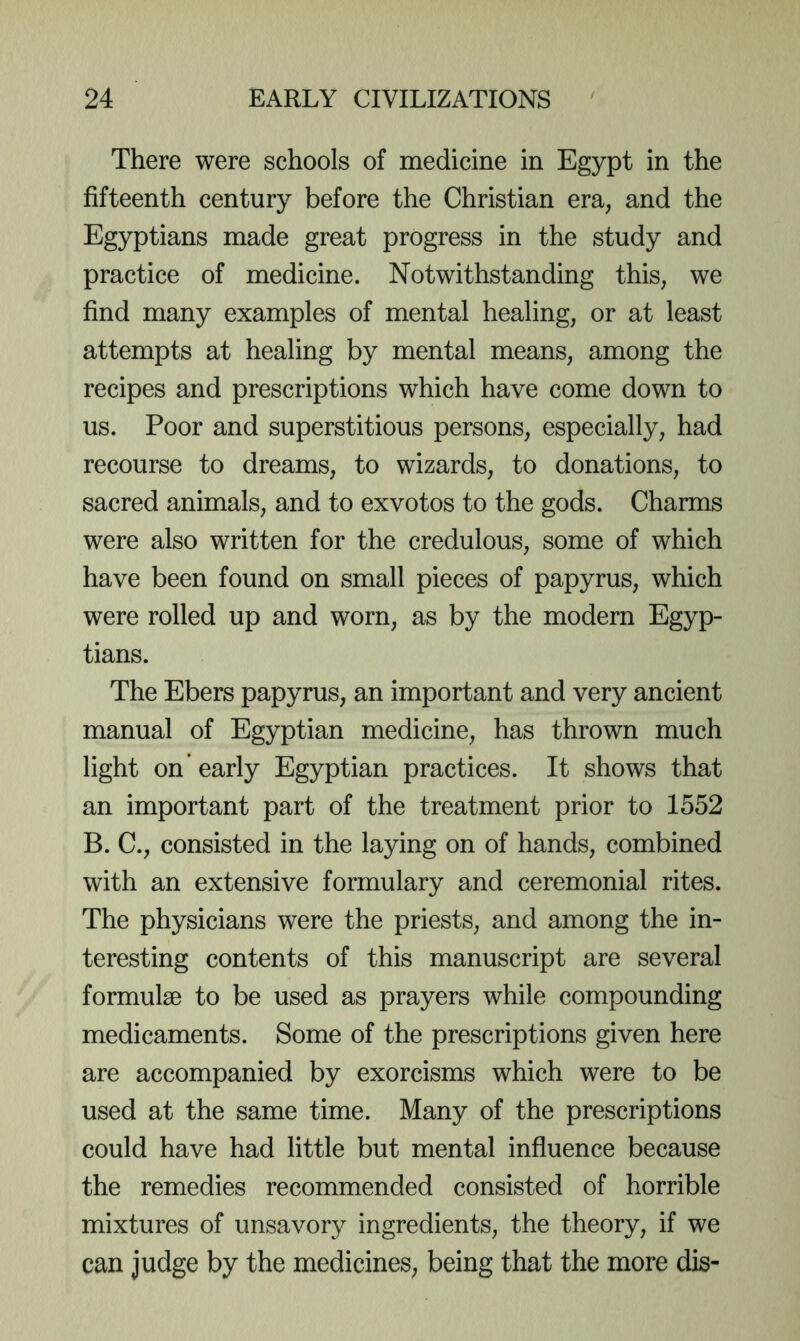 There were schools of medicine in Egypt in the fifteenth century before the Christian era, and the Egyptians made great progress in the study and practice of medicine. Notwithstanding this, we find many examples of mental healing, or at least attempts at healing by mental means, among the recipes and prescriptions which have come down to us. Poor and superstitious persons, especially, had recourse to dreams, to wizards, to donations, to sacred animals, and to exvotos to the gods. Charms were also written for the credulous, some of which have been found on small pieces of papyrus, which were rolled up and worn, as by the modern Egyp- tians. The Ebers papyrus, an important and very ancient manual of Egyptian medicine, has thrown much light on’ early Egyptian practices. It shows that an important part of the treatment prior to 1552 B. C., consisted in the laying on of hands, combined with an extensive formulary and ceremonial rites. The physicians were the priests, and among the in- teresting contents of this manuscript are several formulae to be used as prayers while compounding medicaments. Some of the prescriptions given here are accompanied by exorcisms which were to be used at the same time. Many of the prescriptions could have had little but mental influence because the remedies recommended consisted of horrible mixtures of unsavory ingredients, the theory, if we can judge by the medicines, being that the more dis-