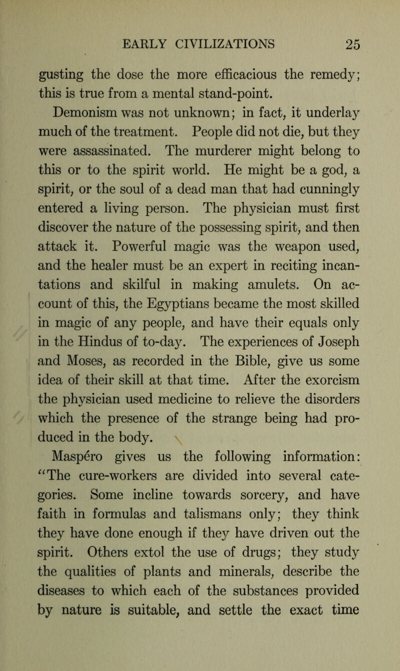 gusting the dose the more efficacious the remedy; this is true from a mental stand-point. Demonism was not unknown; in fact, it underlay much of the treatment. People did not die, but they were assassinated. The murderer might belong to this or to the spirit world. He might be a god, a spirit, or the soul of a dead man that had cunningly entered a living person. The physician must first discover the nature of the possessing spirit, and then attack it. Powerful magic was the weapon used, and the healer must be an expert in reciting incan- tations and skilful in making amulets. On ac- count of this, the Egyptians became the most skilled in magic of any people, and have their equals only in the Hindus of to-day. The experiences of Joseph and Moses, as recorded in the Bible, give us some idea of their skill at that time. After the exorcism the physician used medicine to relieve the disorders which the presence of the strange being had pro- duced in the body. Maspero gives us the following information: “The cure-workers are divided into several cate- gories. Some incline towards sorcery, and have faith in formulas and talismans only; they think they have done enough if they have driven out the spirit. Others extol the use of drugs; they study the qualities of plants and minerals, describe the diseases to which each of the substances provided by nature is suitable, and settle the exact time