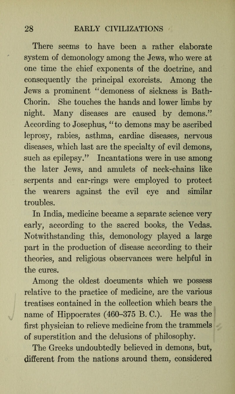 There seems to have been a rather elaborate system of demonology among the Jews, who were at one time the chief exponents of the doctrine, and consequently the principal exorcists. Among the Jews a prominent demoness of sickness is Bath- Chorin. She touches the hands and lower limbs by night. Many diseases are caused by demons.^^ According to Josephus, ^Ho demons may be ascribed leprosy, rabies, asthma, cardiac diseases, nervous diseases, which last are the specialty of evil demons, such as epilepsy.Incantations were in use among the later Jews, and amulets of neck-chains like serpents and ear-rings were employed to protect the wearers against the evil eye and similar troubles. In India, medicine became a separate science very early, according to the sacred books, the Vedas. Notwithstanding this, demonology played a large part in the production of disease according to their theories, and religious observances were helpful in the cures. Among the oldest documents which we possess relative to the practice of medicine, are the various treatises contained in the collection which bears the name of Hippocrates (460-375 B. C.). He was the first physician to relieve medicine from the trammels of superstition and the delusions of philosophy. The Greeks undoubtedly believed in demons, but, different from the nations around them, considered