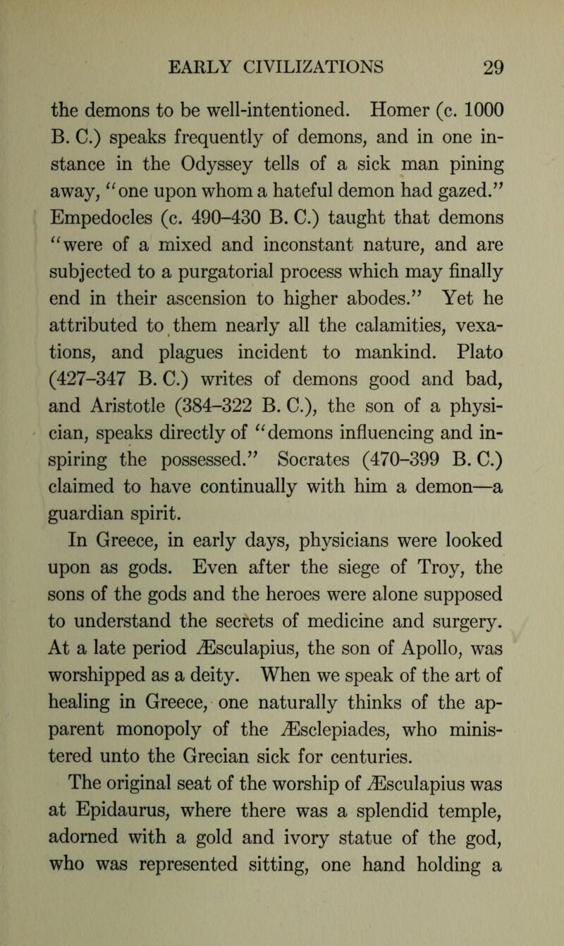 the demons to be well-intentioned. Homer (c. 1000 B. C.) speaks frequently of demons, and in one in- stance in the Odyssey tells of a sick man pining away, ^^one upon whom a hateful demon had gazed.^’ Empedocles (c. 490-430 B. C.) taught that demons ^^were of a mixed and inconstant nature, and are subjected to a purgatorial process which may finally end in their ascension to higher abodes.’’ Yet he attributed to them nearly all the calamities, vexa- tions, and plagues incident to mankind. Plato (427-347 B. C.) writes of demons good and bad, and Aristotle (384-322 B. C.), the son of a physi- cian, speaks directly of demons influencing and in- spiring the possessed.” Socrates (470-399 B. C.) claimed to have continually with him a demon—a guardian spirit. In Greece, in early days, physicians were looked upon as gods. Even after the siege of Troy, the sons of the gods and the heroes were alone supposed to understand the secrets of medicine and surgery. At a late period ^Esculapius, the son of Apollo, was worshipped as a deity. When we speak of the art of healing in Greece, one naturally thinks of the ap- parent monopoly of the ZEsclepiades, who minis- tered unto the Grecian sick for centuries. The original seat of the worship of ^Esculapius was at Epidaurus, where there was a splendid temple, adorned with a gold and ivory statue of the god, who was represented sitting, one hand holding a