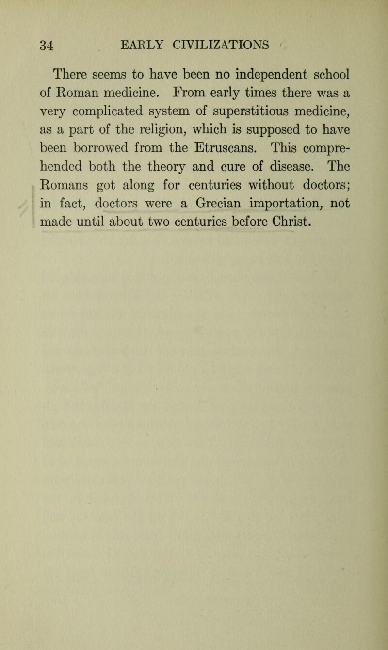 There seems to have been no independent school of Roman medicine. From early times there was a very complicated system of superstitious medicine, as a part of the religion, which is supposed to have been borrowed from the Etruscans. This compre- hended both the theory and cure of disease. The Romans got along for centuries without doctors; in fact, doctors were a Grecian importation, not made until about two centuries before Christ.