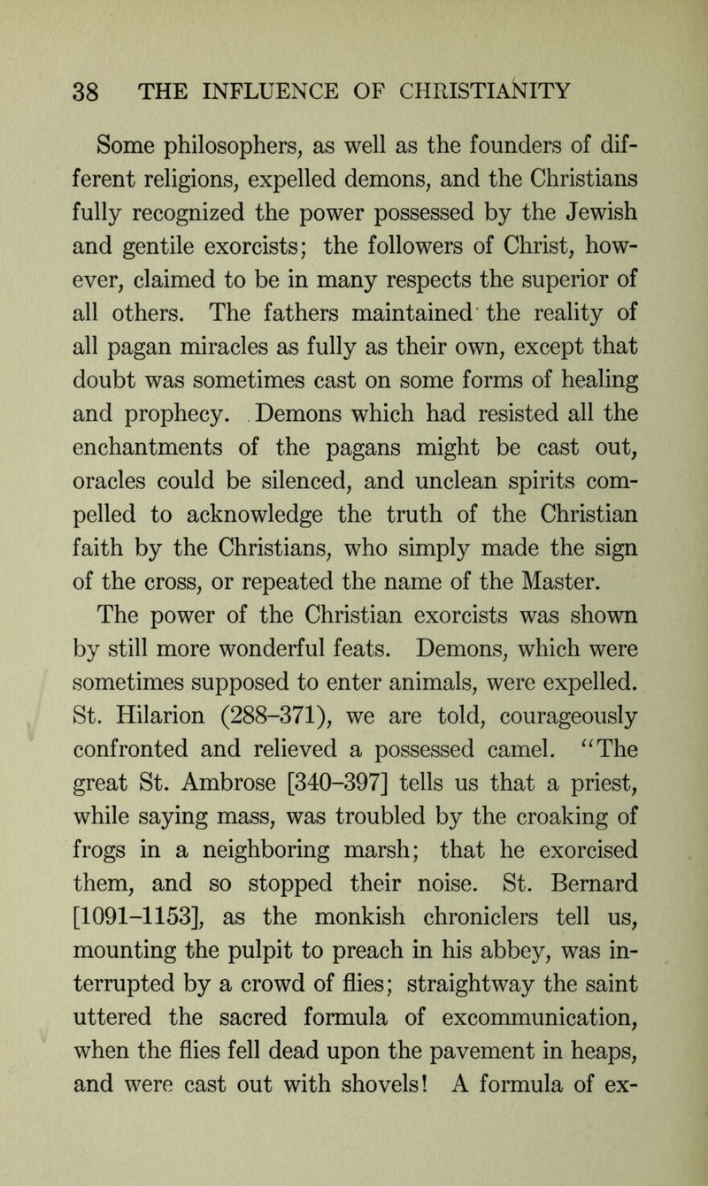 Some philosophers, as well as the founders of dif- ferent religions, expelled demons, and the Christians fully recognized the power possessed by the Jewish and gentile exorcists; the followers of Christ, how- ever, claimed to be in many respects the superior of all others. The fathers maintained' the reality of all pagan miracles as fully as their own, except that doubt was sometimes cast on some forms of healing and prophecy. Demons which had resisted all the enchantments of the pagans might be cast out, oracles could be silenced, and unclean spirits com- pelled to acknowledge the truth of the Christian faith by the Christians, who simply made the sign of the cross, or repeated the name of the Master. The power of the Christian exorcists was shown by still more wonderful feats. Demons, which were sometimes supposed to enter animals, were expelled. St. Hilarion (288-371), we are told, courageously confronted and relieved a possessed camel. ^^The great St. Ambrose [340-397] tells us that a priest, while saying mass, was troubled by the croaking of frogs in a neighboring marsh; that he exorcised them, and so stopped their noise. St. Bernard [1091-1153], as the monkish chroniclers tell us, mounting the pulpit to preach in his abbey, was in- terrupted by a crowd of flies; straightway the saint uttered the sacred formula of excommunication, when the flies fell dead upon the pavement in heaps, and were cast out with shovels! A formula of ex-