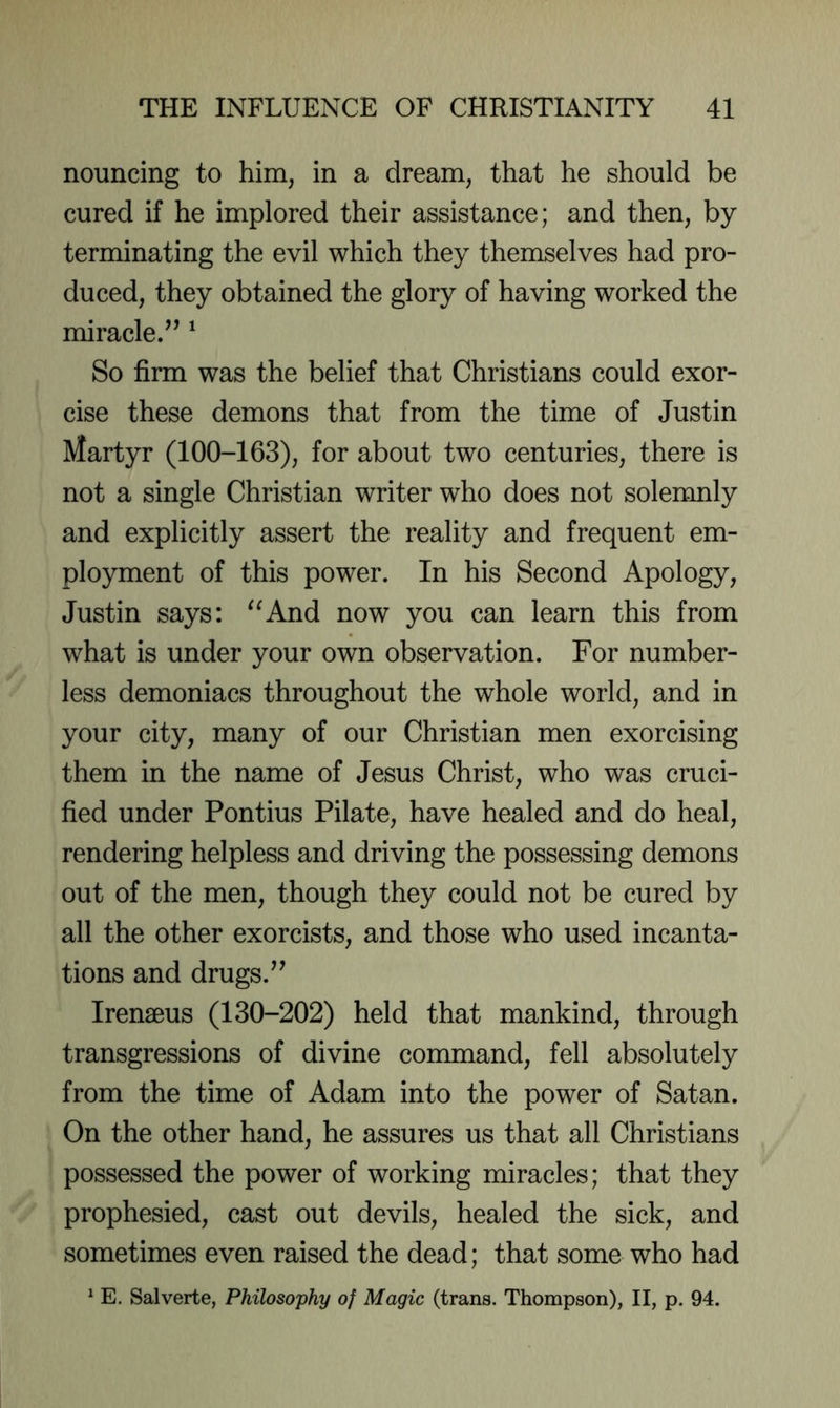 nouncing to him, in a dream, that he should be cured if he implored their assistance; and then, by terminating the evil which they themselves had pro- duced, they obtained the glory of having worked the miracle.’’ ^ So firm was the belief that Christians could exor- cise these demons that from the time of Justin Martyr (100-163), for about two centuries, there is not a single Christian writer who does not solemnly and explicitly assert the reality and frequent em- ployment of this power. In his Second Apology, Justin says: ^^And now you can learn this from what is under your own observation. For number- less demoniacs throughout the whole world, and in your city, many of our Christian men exorcising them in the name of Jesus Christ, who was cruci- fied under Pontius Pilate, have healed and do heal, rendering helpless and driving the possessing demons out of the men, though they could not be cured by all the other exorcists, and those who used incanta- tions and drugs.” Irenaeus (130-202) held that mankind, through transgressions of divine command, fell absolutely from the time of Adam into the power of Satan. On the other hand, he assures us that all Christians possessed the power of working miracles; that they prophesied, cast out devils, healed the sick, and sometimes even raised the dead; that some who had ^ E. Salverte, Philosophy of Magic (trans. Thompson), II, p. 94.