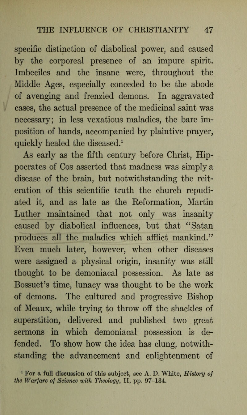 specific distinction of diabolical power, and caused by the corporeal presence of an impure spirit. Imbeciles and the insane were, throughout the Middle Ages, especially conceded to be the abode of avenging and frenzied demons. In aggravated cases, the actual presence of the medicinal saint was necessary; in less vexatious maladies, the bare im- position of hands, accompanied by plaintive prayer, quickly healed the diseased.^ As early as the fifth century before Christ, Hip- pocrates of Cos asserted that madness was simply a disease of the brain, but notwithstanding the reit- eration of this scientific truth the church repudi- ated it, and as late as the Reformation, Martin Luther maintained that not only was insanity caused by diabolical influences, but that Satan produces all the maladies which afflict mankind.’^ Even much later, however, when other diseases were assigned a physical origin, insanity was still thought to be demoniacal possession. As late as BossueUs time, lunacy was thought to be the work of demons. The cultured and progressive Bishop of Meaux, while trying to throw off the shackles of superstition, delivered and published two great sermons in which demoniacal possession is de- fended. To show how the idea has clung, notwith- standing the advancement and enlightenment of ^ For a full discussion of this subject, see A. D. White, History of the Warfare of Science with Theology^ II, pp. 97-134.