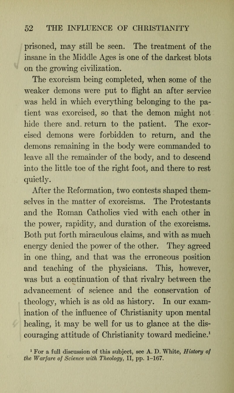prisoned, may still be seen. The treatment of the insane in the Middle Ages is one of the darkest blots on the growing civilization. The exorcism being completed, when some of the weaker demons were put to flight an after service was held in which everything belonging to the pa- tient was exorcised, so that the demon might not hide there and, return to the patient. The exor- cised demons were forbidden to return, and the demons remaining in the body were commanded to leave all the remainder of the body, and to descend into the little toe of the right foot, and there to rest quietly. After the Reformation, two contests shaped them- selves in the matter of exorcisms. The Protestants and the Roman Catholics vied with each other in the power, rapidity, and duration of the exorcisms. Both put forth miraculous claims, and with as much energy denied the power of the other. They agreed in one thing, and that was the erroneous position and teaching of the physicians. This, however, was but a continuation of that rivalry between the advancement of science and the conservation of theology, which is as old as history. In our exam- ination of the influence of Christianity upon mental healing, it may be well for us to glance at the dis- couraging attitude of Christianity toward medicine.^ ^ For a full discussion of this subject, see A. D. White, History of the Warfare of Science with Theology, II, pp. 1-167.