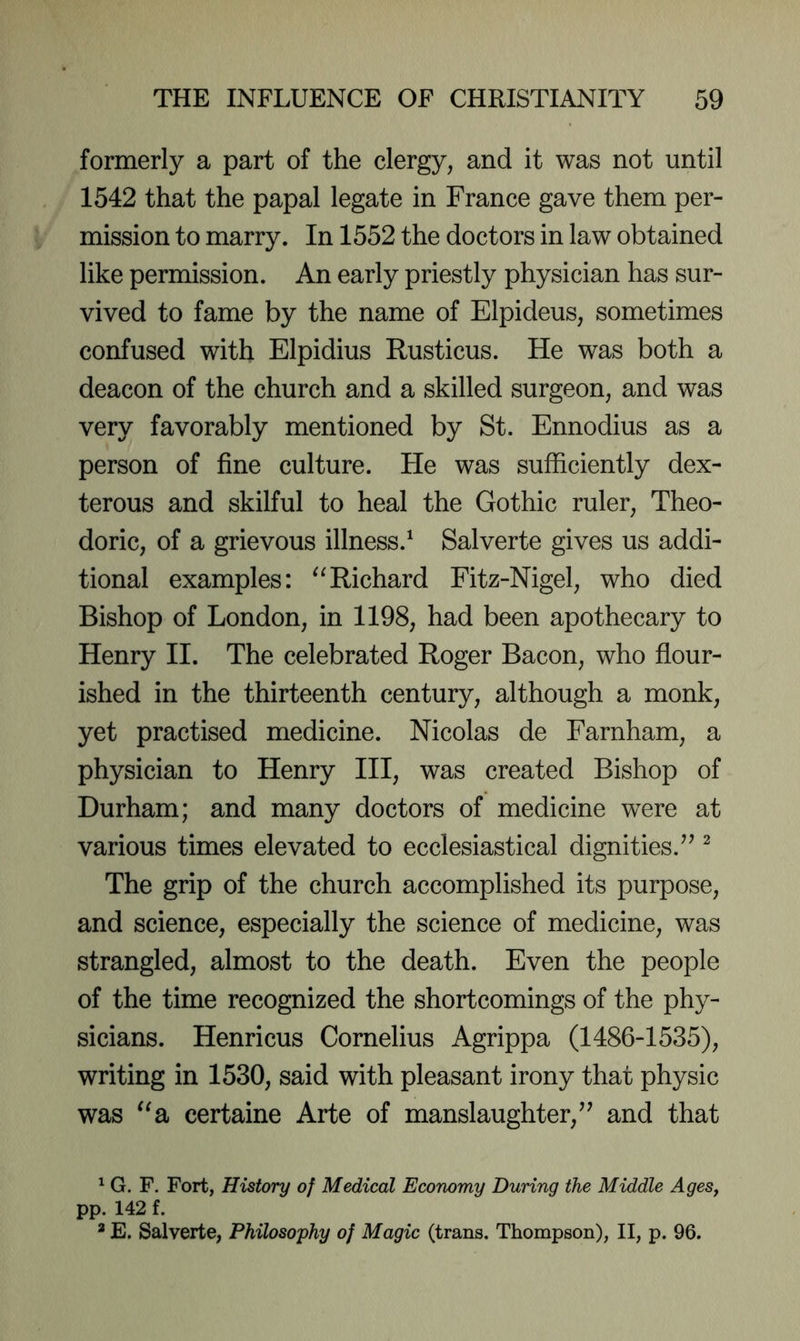 formerly a part of the clergy, and it was not until 1542 that the papal legate in France gave them per- mission to marry. In 1552 the doctors in law obtained like permission. An early priestly physician has sur- vived to fame by the name of Elpideus, sometimes confused with Elpidius Rusticus. He was both a deacon of the church and a skilled surgeon, and was very favorably mentioned by St. Ennodius as a person of fine culture. He was sufficiently dex- terous and skilful to heal the Gothic ruler, Theo- doric, of a grievous illness.^ Salverte gives us addi- tional examples: Richard Fitz-Nigel, who died Bishop of London, in 1198, had been apothecary to Henry II. The celebrated Roger Bacon, who flour- ished in the thirteenth century, although a monk, yet practised medicine. Nicolas de Farnham, a physician to Henry HI, was created Bishop of Durham; and many doctors of medicine were at various times elevated to ecclesiastical dignities/^ ^ The grip of the church accomplished its purpose, and science, especially the science of medicine, was strangled, almost to the death. Even the people of the time recognized the shortcomings of the phy- sicians. Henricus Cornelius Agrippa (1486-1535), writing in 1530, said with pleasant irony that physic was ^^a certaine Arte of manslaughter,^^ and that ^ G. F. Fort, History of Medical Economy During the Middle AgeSy pp. 142 f. * E. Salverte, Philosophy of Magic (trans. Thompson), II, p. 96.