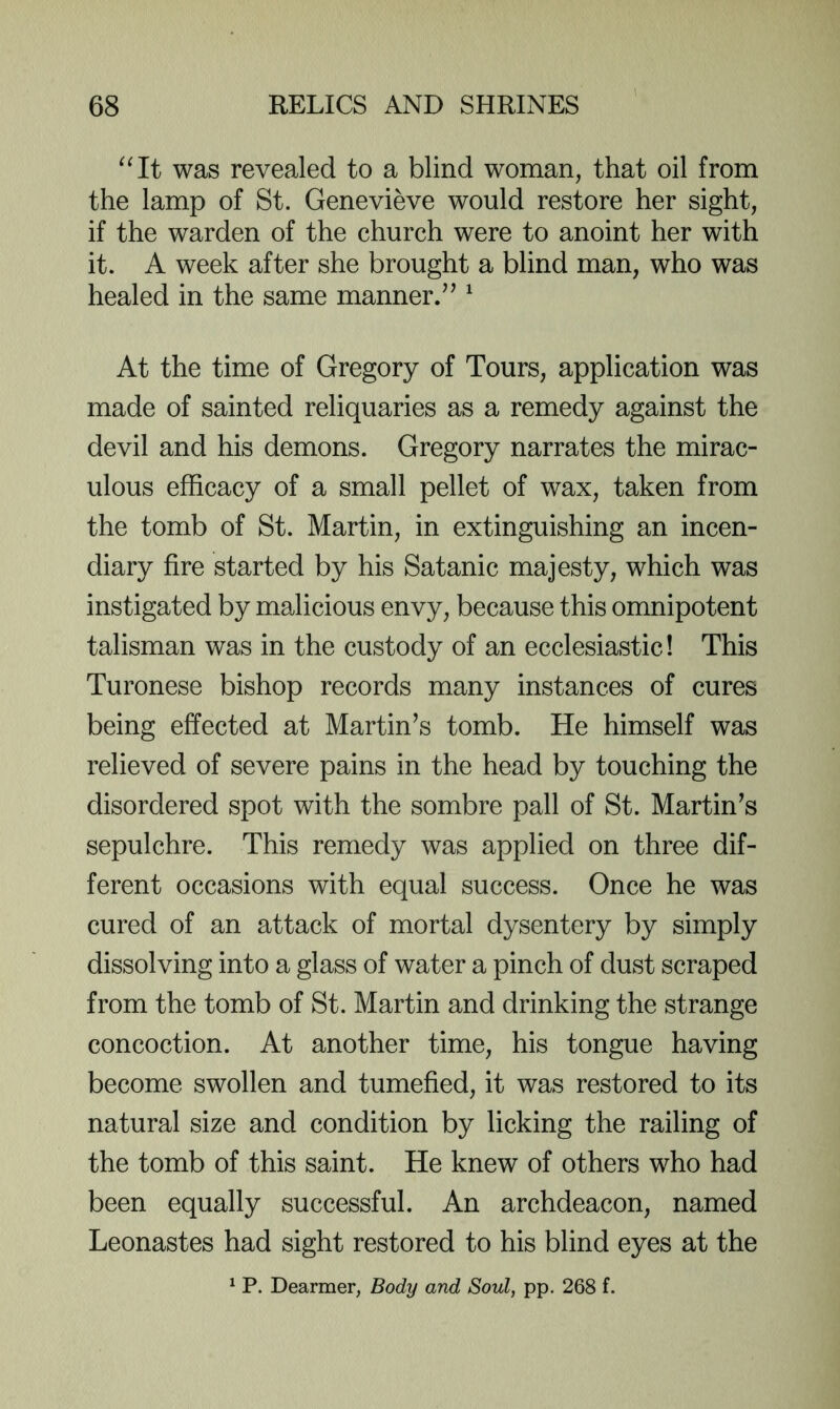 was revealed to a blind woman, that oil from the lamp of St. Genevieve would restore her sight, if the warden of the church were to anoint her with it. A week after she brought a blind man, who was healed in the same manner.’^ ^ At the time of Gregory of Tours, application was made of sainted reliquaries as a remedy against the devil and his demons. Gregory narrates the mirac- ulous efficacy of a small pellet of wax, taken from the tomb of St. Martin, in extinguishing an incen- diary fire started by his Satanic majesty, which was instigated by malicious envy, because this omnipotent talisman was in the custody of an ecclesiastic! This Turonese bishop records many instances of cures being effected at Martin’s tomb. He himself was relieved of severe pains in the head by touching the disordered spot with the sombre pall of St. Martin’s sepulchre. This remedy was applied on three dif- ferent occasions with equal success. Once he was cured of an attack of mortal dysentery by simply dissolving into a glass of water a pinch of dust scraped from the tomb of St. Martin and drinking the strange concoction. At another time, his tongue having become swollen and tumefied, it was restored to its natural size and condition by licking the railing of the tomb of this saint. He knew of others who had been equally successful. An archdeacon, named Leonastes had sight restored to his blind eyes at the ^ P. Dearmer, Body and Soul, pp. 268 f.