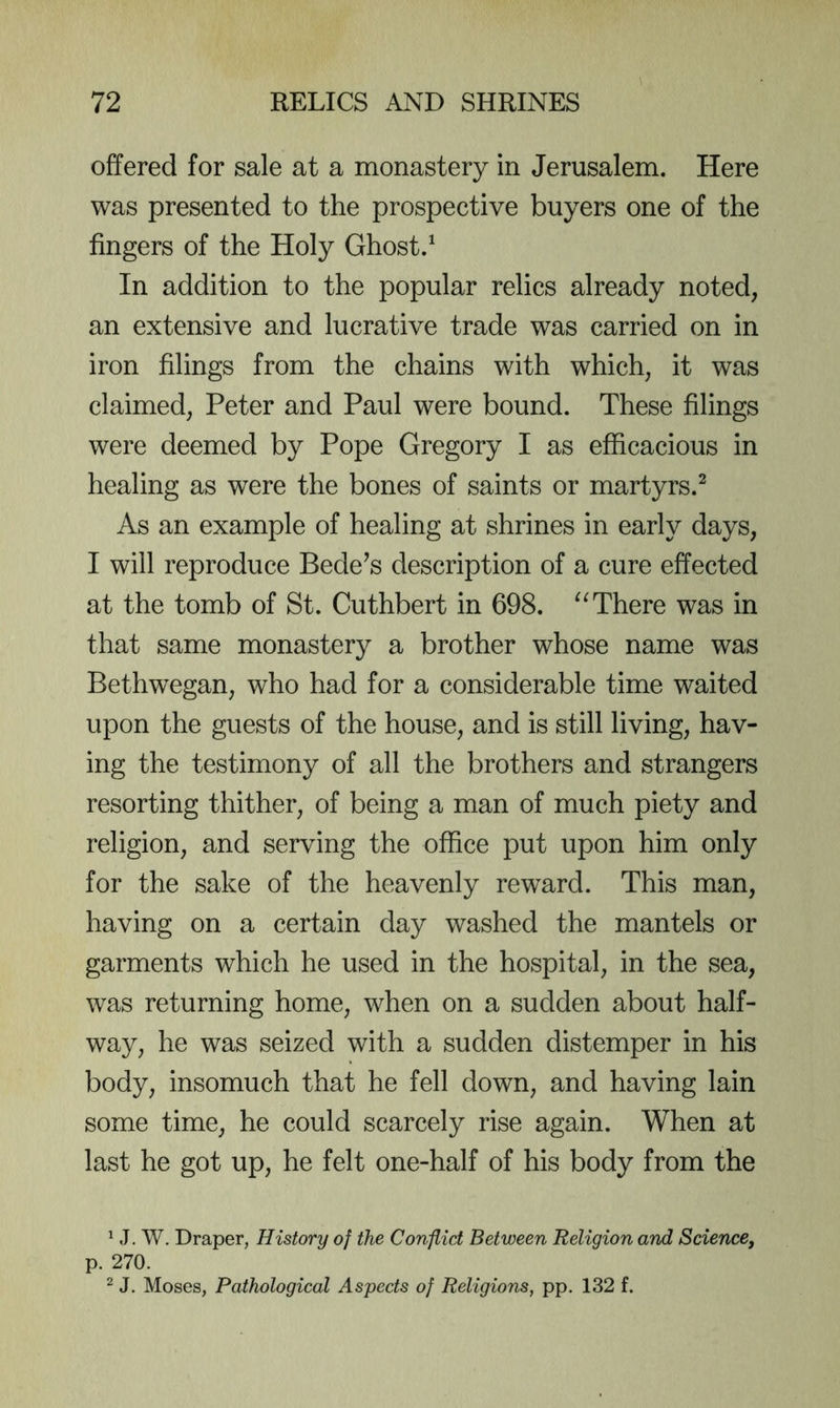 offered for sale at a monastery in Jerusalem. Here was presented to the prospective buyers one of the fingers of the Holy Ghost.^ In addition to the popular relics already noted, an extensive and lucrative trade was carried on in iron filings from the chains with which, it was claimed, Peter and Paul were bound. These filings were deemed by Pope Gregory I as efficacious in healing as were the bones of saints or martyrs.^ As an example of healing at shrines in early days, I will reproduce Bedels description of a cure effected at the tomb of St. Cuthbert in 698. There was in that same monastery a brother whose name was Bethwegan, who had for a considerable time waited upon the guests of the house, and is still living, hav- ing the testimony of all the brothers and strangers resorting thither, of being a man of much piety and religion, and serving the office put upon him only for the sake of the heavenly reward. This man, having on a certain day washed the mantels or garments which he used in the hospital, in the sea, was returning home, when on a sudden about half- way, he was seized with a sudden distemper in his body, insomuch that he fell down, and having lain some time, he could scarcely rise again. When at last he got up, he felt one-half of his body from the ^ J. W. Draper, History of the Conflict Between Religion and Science, p. 270. ^ J. Moses, Pathological Aspects of Religions, pp. 132 f.