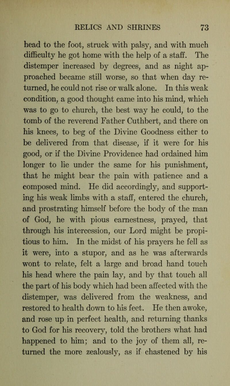 head to the foot, struck with palsy, and with much difficulty he got home with the help of a staff. The distemper increased by degrees, and as night ap- proached became still worse, so that when day re- turned, he could not rise or walk alone. In this weak condition, a good thought came into his mind, which was to go to church, the best way he could, to the tomb of the reverend Father Cuthbert, and there on his knees, to beg of the Divine Goodness either to be delivered from that disease, if it were for his good, or if the Divine Providence had ordained him longer to lie under the same for his punishment, that he might bear the pain with patience and a composed mind. He did accordingly, and support- ing his weak limbs with a staff, entered the church, and prostrating himself before the body of the man of God, he with pious earnestness, prayed, that through his intercession, our Lord might be propi- tious to him. In the midst of his prayers he fell as it were, into a stupor, and as he was afterwards wont to relate, felt a large and broad hand touch his head where the pain lay, and by that touch all the part of his body which had been affected with the distemper, was delivered from the weakness, and restored to health down to his feet. He then awoke, and rose up in perfect health, and returning thanks to God for his recovery, told the brothers what had happened to him; and to the joy of them all, re- turned the more zealously, as if chastened by his