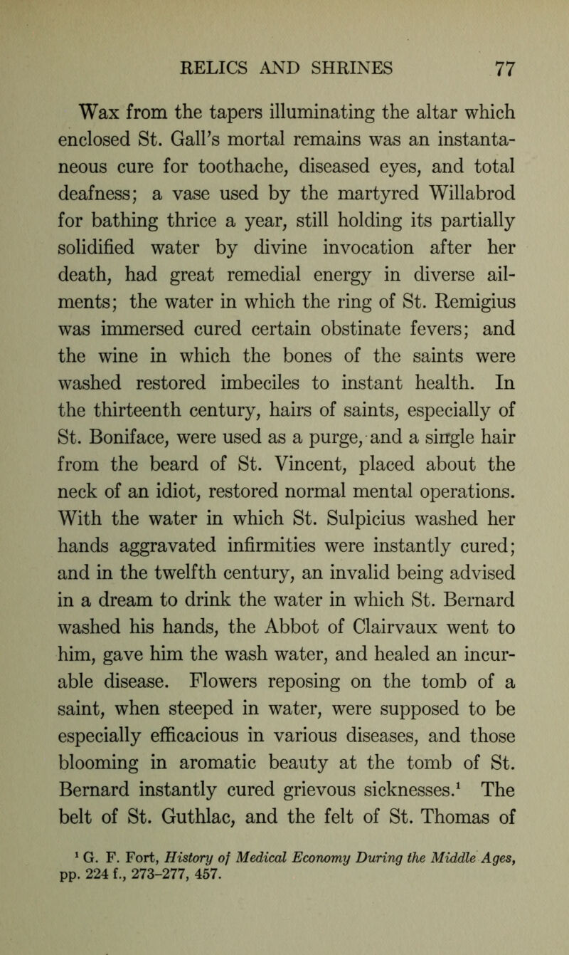 Wax from the tapers illuminating the altar which enclosed St. GalPs mortal remains was an instanta- neous cure for toothache, diseased eyes, and total deafness; a vase used by the martyred Willabrod for bathing thrice a year, still holding its partially solidified water by divine invocation after her death, had great remedial energy in diverse ail- ments; the water in which the ring of St. Remigius was immersed cured certain obstinate fevers; and the wine in which the bones of the saints were washed restored imbeciles to instant health. In the thirteenth century, hairs of saints, especially of St. Boniface, were used as a purge, and a single hair from the beard of St. Vincent, placed about the neck of an idiot, restored normal mental operations. With the water in which St. Sulpicius washed her hands aggravated infirmities were instantly cured; and in the twelfth century, an invalid being advised in a dream to drink the water in which St. Bernard washed his hands, the Abbot of Clairvaux went to him, gave him the wash water, and healed an incur- able disease. Flowers reposing on the tomb of a saint, when steeped in water, were supposed to be especially efficacious in various diseases, and those blooming in aromatic beauty at the tomb of St. Bernard instantly cured grievous sicknesses.^ The belt of St. Guthlac, and the felt of St. Thomas of * G. F. Fort, History of Medical Economy During the Middle Ages^ pp. 224 273-277, 457.
