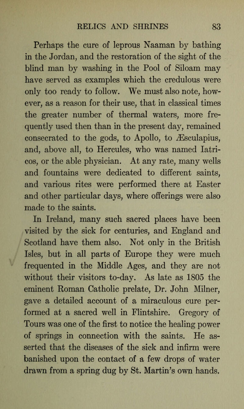 Perhaps the cure of leprous Naaman by bathing in the Jordan, and the restoration of the sight of the blind man by washing in the Pool of Siloam may have served as examples which the credulous were only too ready to follow. We must also note, how- ever, as a reason for their use, that in classical times the greater number of thermal waters, more fre- quently used then than in the present day, remained consecrated to the gods, to Apollo, to ^Esculapius, and, above all, to Hercules, who was named latri- cos, or the able physician. At any rate, many wells and fountains were dedicated to different saints, and various rites were performed there at Easter and other particular days, where offerings were also made to the saints. In Ireland, many such sacred places have been visited by the sick for centuries, and England and Scotland have them also. Not only in the British Isles, but in all parts of Europe they were much frequented in the Middle Ages, and they are not without their visitors to-day. As late as 1805 the eminent Roman Catholic prelate. Dr. John Milner, gave a detailed account of a miraculous cure per- formed at a sacred well in Flintshire. Gregory of Tours was one of the first to notice the healing power of springs in connection with the saints. He as- serted that the diseases of the sick and infirm were banished upon the contact of a few drops of water drawn from a spring dug by St. Martinis own hands.