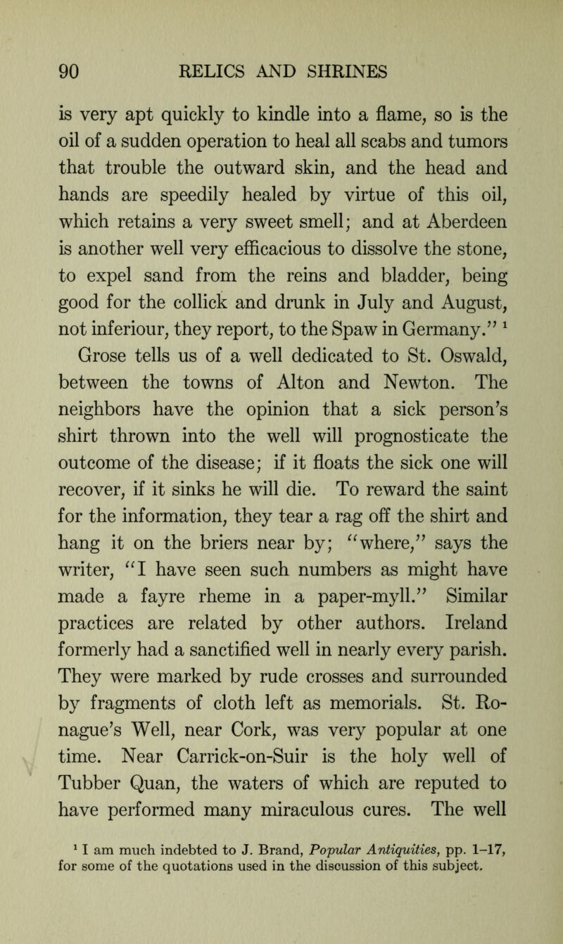 is very apt quickly to kindle into a flame, so is the oil of a sudden operation to heal all scabs and tumors that trouble the outward skin, and the head and hands are speedily healed by virtue of this oil, which retains a very sweet smell; and at Aberdeen is another well very efficacious to dissolve the stone, to expel sand from the reins and bladder, being good for the collick and drunk in July and August, not inferiour, they report, to the Spaw in Germany.’^ ^ Grose tells us of a well dedicated to St. Oswald, between the towns of Alton and Newton. The neighbors have the opinion that a sick personas shirt thrown into the well will prognosticate the outcome of the disease; if it floats the sick one will recover, if it sinks he will die. To reward the saint for the information, they tear a rag off the shirt and hang it on the briers near by; where,” says the writer, ^‘1 have seen such numbers as might have made a fay re rheme in a paper-myll.” Similar practices are related by other authors. Ireland formerly had a sanctified well in nearly every parish. They were marked by rude crosses and surrounded by fragments of cloth left as memorials. St. Ro- nague’s Well, near Cork, was very popular at one time. Near Carrick-on-Suir is the holy well of Tubber Quan, the waters of which are reputed to have performed many miraculous cures. The well ^ I am much indebted to J, Brand, Popular Antiquities, pp. 1-17, for some of the quotations used in the discussion of this subject.