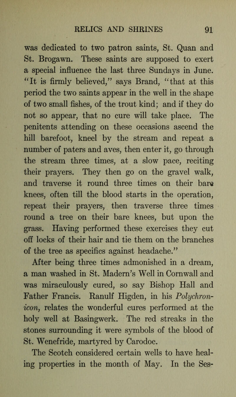 was dedicated to two patron saints, St. Quan and St. Brogawn. These saints are supposed to exert a special influence the last three Sundays in June. '^It is firmly believed/^ says Brand, ^Hhat at this period the two saints appear in the well in the shape of two small fishes, of the trout kind; and if they do not so appear, that no cure will take place. The penitents attending on these occasions ascend the hill barefoot, kneel by the stream and repeat a number of paters and aves, then enter it, go through the stream three times, at a slow pace, reciting their prayers. They then go on the gravel walk, and traverse it round three times on their bare knees, often till the blood starts in the operation, repeat their prayers, then traverse three times round a tree on their bare knees, but upon the grass. Having performed these exercises they cut off locks of their hair and tie them on the branches of the tree as specifics against headache. After being three times admonished in a dream, a man washed in St. Madern^s Well in Cornwall and was miraculously cured, so say Bishop Hall and Father Francis. Ranulf Higden, in his Polychron- icon, relates the wonderful cures performed at the holy well at Basingwerk. The red streaks in the stones surrounding it were symbols of the blood of St. Wenefride, martyred by Carodoc. The Scotch considered certain wells to have heal- ing properties in the month of May. In the Ses-