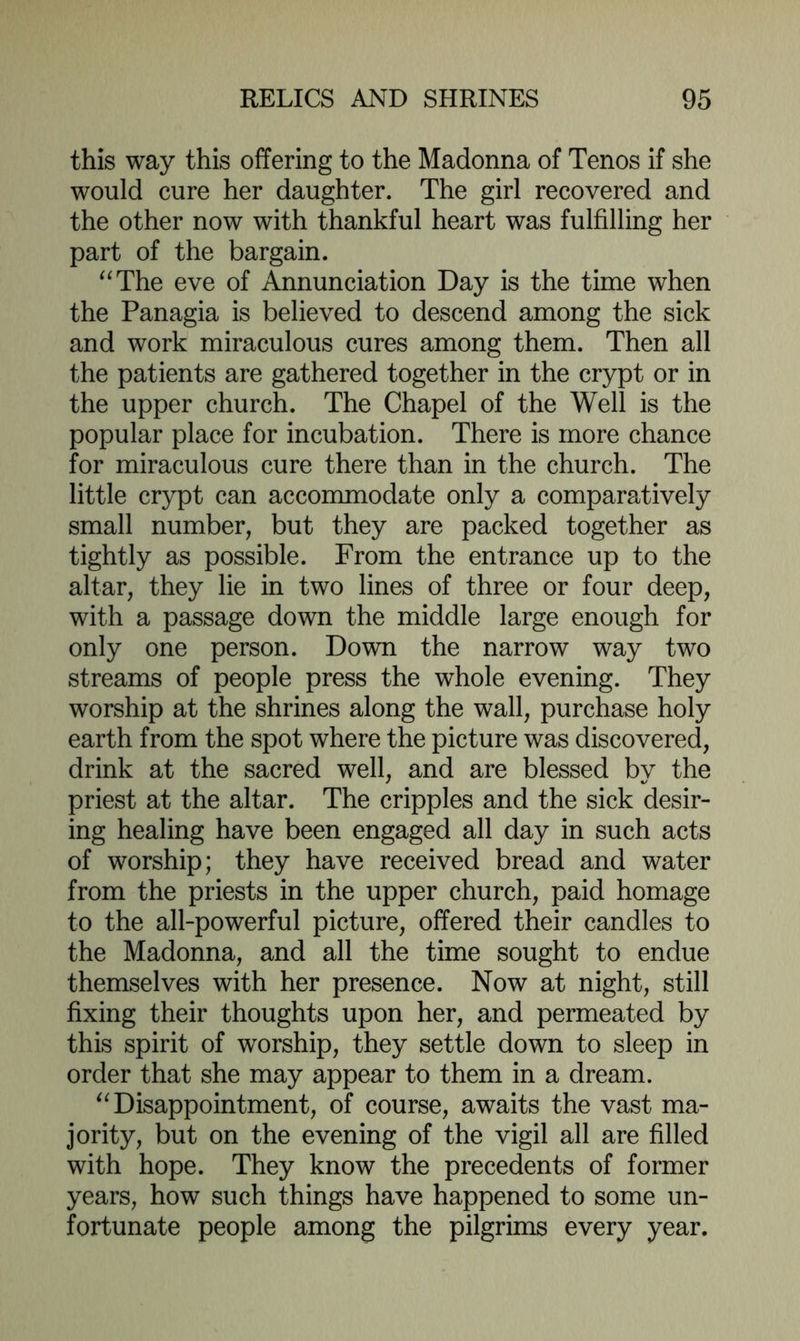 this way this offering to the Madonna of Tenos if she would cure her daughter. The girl recovered and the other now with thankful heart was fulfilling her part of the bargain. “The eve of Annunciation Day is the time when the Panagia is believed to descend among the sick and work miraculous cures among them. Then all the patients are gathered together in the crypt or in the upper church. The Chapel of the Well is the popular place for incubation. There is more chance for miraculous cure there than in the church. The little crypt can accommodate only a comparatively small number, but they are packed together as tightly as possible. From the entrance up to the altar, they lie in two lines of three or four deep, with a passage down the middle large enough for only one person. Down the narrow way two streams of people press the whole evening. They worship at the shrines along the wall, purchase holy earth from the spot where the picture was discovered, drink at the sacred well, and are blessed by the priest at the altar. The cripples and the sick desir- ing healing have been engaged all day in such acts of worship; they have received bread and water from the priests in the upper church, paid homage to the all-powerful picture, offered their candles to the Madonna, and all the time sought to endue themselves with her presence. Now at night, still fixing their thoughts upon her, and permeated by this spirit of worship, they settle down to sleep in order that she may appear to them in a dream. “Disappointment, of course, awaits the vast ma- jority, but on the evening of the vigil all are filled with hope. They know the precedents of former years, how such things have happened to some un- fortunate people among the pilgrims every year.