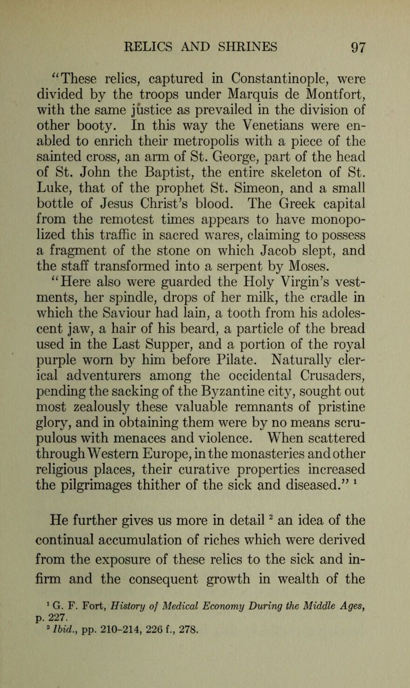 These relics, captured in Constantinople, were divided by the troops under Marquis de Montfort, with the same justice as prevailed in the division of other booty. In this way the Venetians were en- abled to enrich their metropolis with a piece of the sainted cross, an arm of St. George, part of the head of St. John the Baptist, the entire skeleton of St. Luke, that of the prophet St. Simeon, and a small bottle of Jesus Christas blood. The Greek capital from the remotest times appears to have monopo- lized this traffic in sacred wares, claiming to possess a fragment of the stone on which Jacob slept, and the staff transformed into a serpent by Moses. ^^Here also were guarded the Holy Virgin’s vest- ments, her spindle, drops of her milk, the cradle in which the Saviour had lain, a tooth from his adoles- cent jaw, a hair of his beard, a particle of the bread used in the Last Supper, and a portion of the royal purple worn by him before Pilate. Naturally cler- ical adventurers among the occidental Crusaders, pending the sacking of the Byzantine city, sought out most zealously these valuable remnants of pristine glory, and in obtaining them were by no means scru- pulous with menaces and violence. When scattered through Western Europe, in the monasteries and other religious places, their curative properties increased the pilgrimages thither of the sick and diseased.” ^ He further gives us more in detail ^ an idea of the continual accumulation of riches which were derived from the exposure of these relics to the sick and in- firm and the consequent growth in wealth of the ^ G. F. Fort, History of Medical Economy During the Middle Ages^ p. 227. 2 Ibid., pp. 210-214, 226 f., 278.