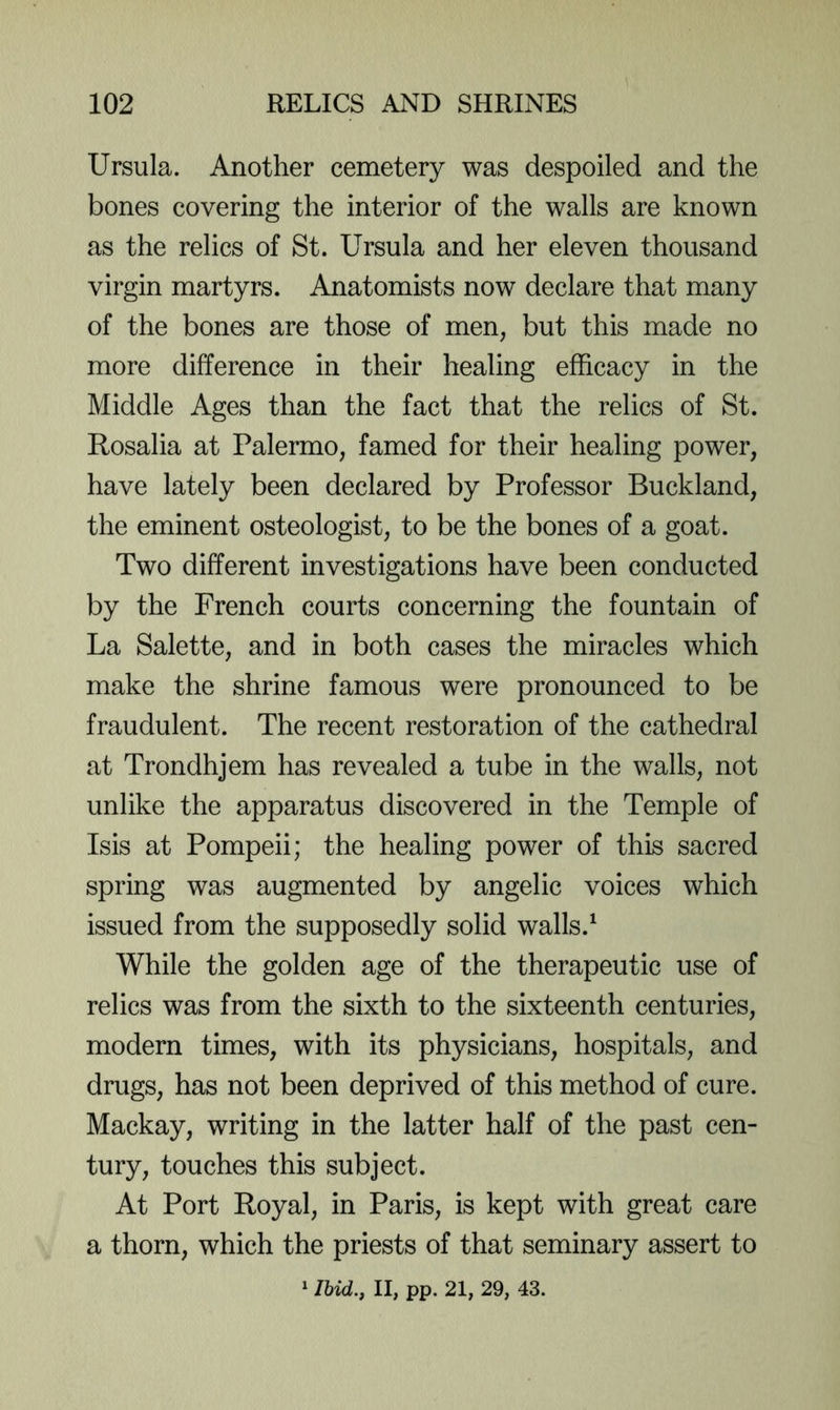 Ursula. Another cemetery was despoiled and the bones covering the interior of the walls are known as the relics of St. Ursula and her eleven thousand virgin martyrs. Anatomists now declare that many of the bones are those of men, but this made no more difference in their healing efficacy in the Middle Ages than the fact that the relics of St. Rosalia at Palermo, famed for their healing power, have lately been declared by Professor Buckland, the eminent osteologist, to be the bones of a goat. Two different investigations have been conducted by the French courts concerning the fountain of La Salette, and in both cases the miracles which make the shrine famous were pronounced to be fraudulent. The recent restoration of the cathedral at Trondhjem has revealed a tube in the walls, not unlike the apparatus discovered in the Temple of Isis at Pompeii; the healing power of this sacred spring was augmented by angelic voices which issued from the supposedly solid walls.^ While the golden age of the therapeutic use of relics was from the sixth to the sixteenth centuries, modern times, with its physicians, hospitals, and drugs, has not been deprived of this method of cure. Mackay, writing in the latter half of the past cen- tury, touches this subject. At Port Royal, in Paris, is kept with great care a thorn, which the priests of that seminary assert to ^ lUd., II, pp. 21, 29, 43.