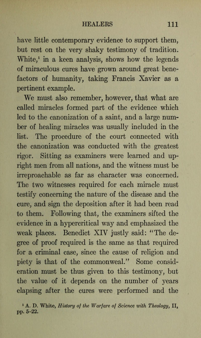 have little contemporary evidence to support them, but rest on the very shaky testimony of tradition. White, ^ in a keen analysis, shows how the legends of miraculous cures have grown around great bene- factors of humanity, taking Francis Xavier as a pertinent example. We must also remember, however, that what are called miracles formed part of the evidence which led to the canonization of a saint, and a large num- ber of healing miracles was usually included in the list. The procedure of the court connected with the canonization was conducted with the greatest rigor. Sitting as examiners were learned and up- right men from all nations, and the witness must be irreproachable as far as character was concerned. The two witnesses required for each miracle must testify concerning the nature of the disease and the cure, and sign the deposition after it had been read to them. Following that, the examiners sifted the evidence in a hypercritical way and emphasized the weak places. Benedict XIV justly said: '^The de- gree of proof required is the same as that required for a criminal case, since the cause of religion and piety is that of the commonweal.Some consid- eration must be thus given to this testimony, but the value of it depends on the number of years elapsing after the cures were performed and the ^ A. D. White, History of the Warfare of Science with Theology, II3 pp. 5-22.