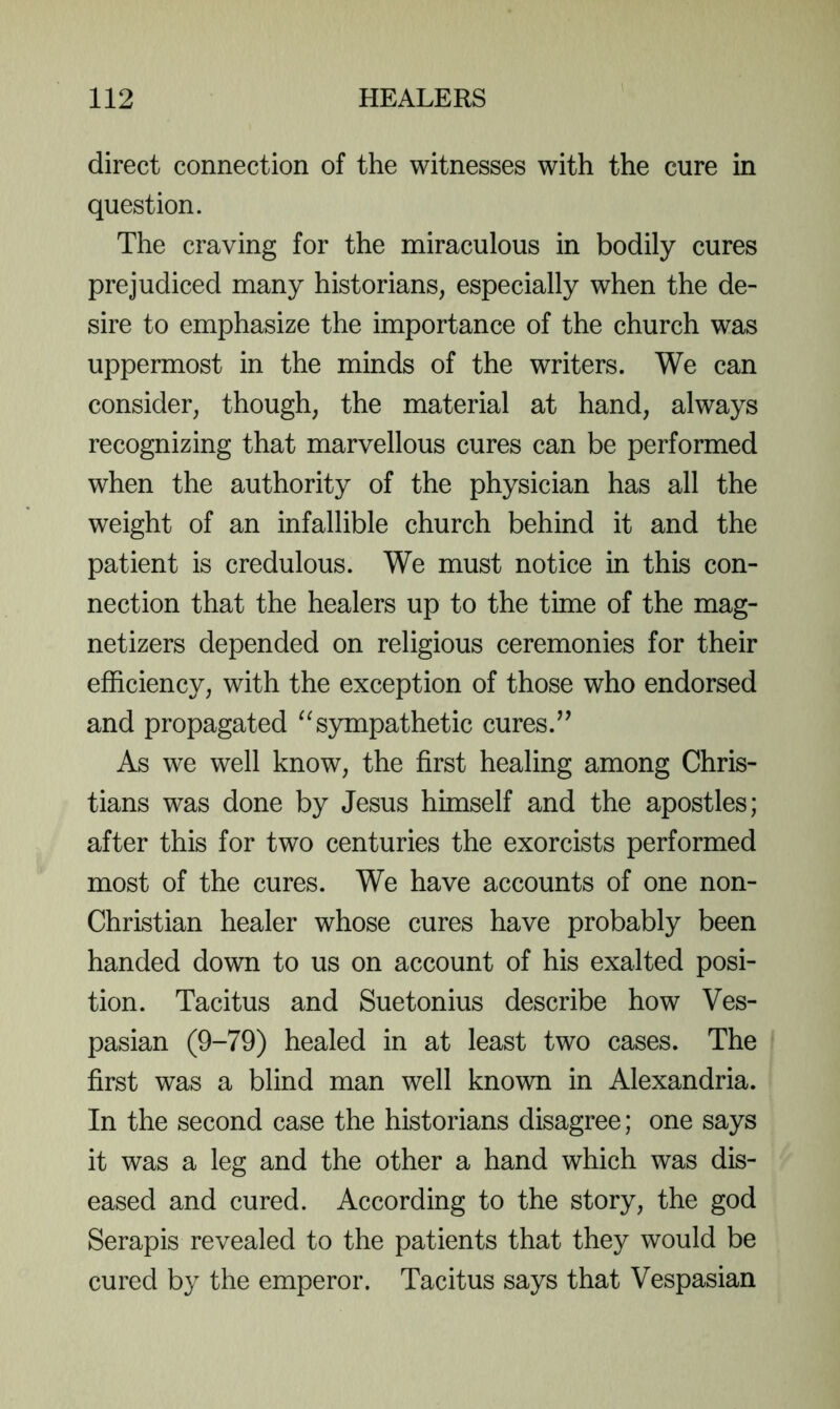 direct connection of the witnesses with the cure in question. The craving for the miraculous in bodily cures prejudiced many historians, especially when the de- sire to emphasize the importance of the church was uppermost in the minds of the writers. We can consider, though, the material at hand, always recognizing that marvellous cures can be performed when the authority of the physician has all the weight of an infallible church behind it and the patient is credulous. We must notice in this con- nection that the healers up to the time of the mag- netizers depended on religious ceremonies for their efficiency, with the exception of those who endorsed and propagated ^^sympathetic cures. As we well know, the first healing among Chris- tians was done by Jesus himself and the apostles; after this for two centuries the exorcists performed most of the cures. We have accounts of one non- Christian healer whose cures have probably been handed down to us on account of his exalted posi- tion. Tacitus and Suetonius describe how Ves- pasian (9-79) healed in at least two cases. The first was a blind man well known in Alexandria. In the second case the historians disagree; one says it was a leg and the other a hand which was dis- eased and cured. According to the story, the god Serapis revealed to the patients that they would be cured by the emperor. Tacitus says that Vespasian