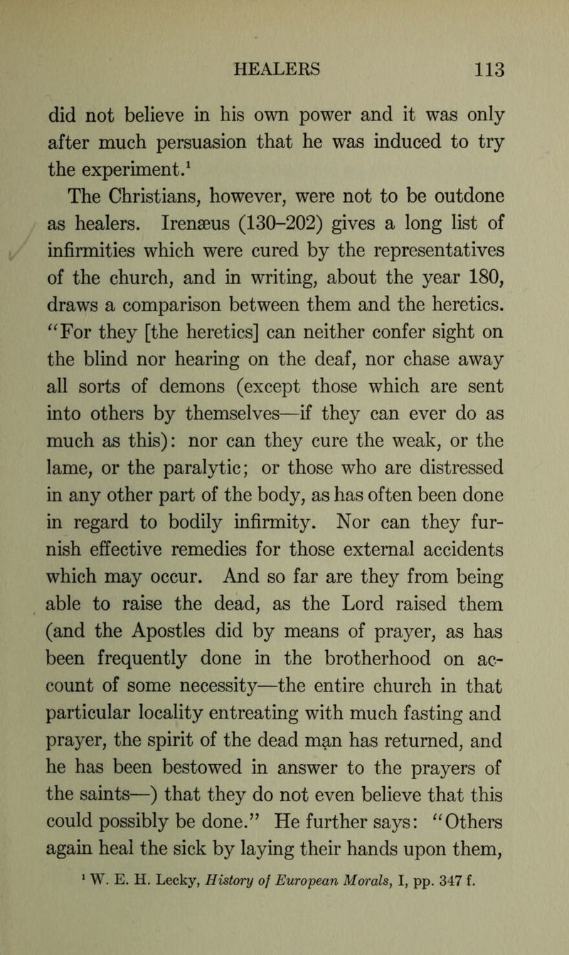 did not believe in his own power and it was only after much persuasion that he was induced to try the experiment/ The Christians, however, were not to be outdone as healers. Irenseus (130-202) gives a long list of infirmities which were cured by the representatives of the church, and in writing, about the year 180, draws a comparison between them and the heretics. ^^For they [the heretics] can neither confer sight on the blind nor hearing on the deaf, nor chase away all sorts of demons (except those which are sent into others by themselves—if they can ever do as much as this): nor can they cure the weak, or the lame, or the paralytic; or those who are distressed in any other part of the body, as has often been done in regard to bodily infirmity. Nor can they fur- nish effective remedies for those external accidents which may occur. And so far are they from being able to raise the dead, as the Lord raised them (and the Apostles did by means of prayer, as has been frequently done in the brotherhood on ac- count of some necessity—the entire church in that particular locality entreating with much fasting and prayer, the spirit of the dead man has returned, and he has been bestowed in answer to the prayers of the saints—) that they do not even believe that this could possibly be done.’’ He further says: Others again heal the sick by laying their hands upon them, ^ W. E. H. Lecky, History of European Morals, I, pp. 347 f.