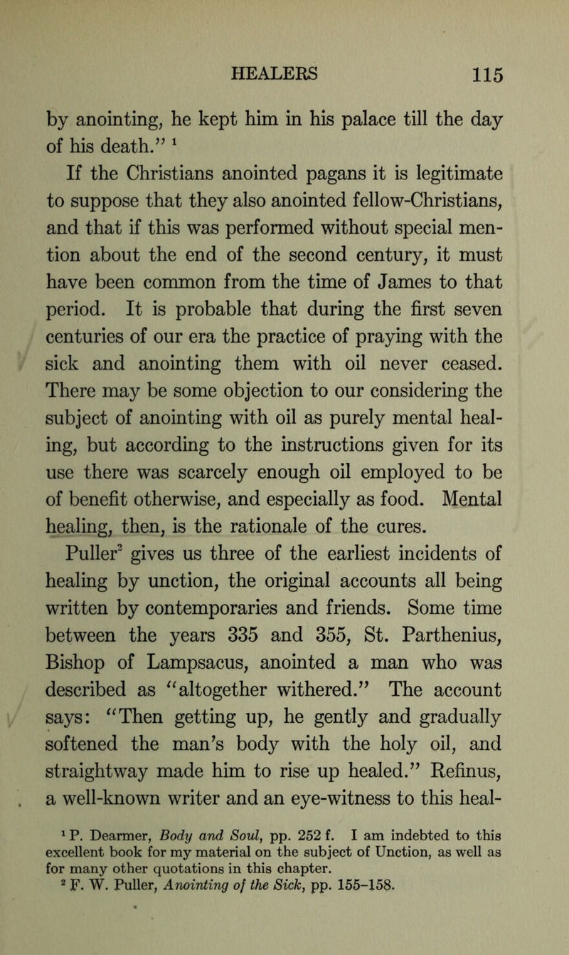 by anointing, he kept him in his palace till the day of his death/^ ^ If the Christians anointed pagans it is legitimate to suppose that they also anointed fellow-Christians, and that if this was performed without special men- tion about the end of the second century, it must have been common from the time of James to that period. It is probable that during the first seven centuries of our era the practice of praying with the sick and anointing them with oil never ceased. There may be some objection to our considering the subject of anointing with oil as purely mental heal- ing, but according to the instructions given for its use there was scarcely enough oil employed to be of benefit otherwise, and especially as food. Mental healing, then, is the rationale of the cures. Puller^ gives us three of the earliest incidents of healing by unction, the original accounts all being written by contemporaries and friends. Some time between the years 335 and 355, St. Parthenius, Bishop of Lampsacus, anointed a man who was described as altogether withered.^’ The account says: “Then getting up, he gently and gradually softened the man^s body with the holy oil, and straightway made him to rise up healed.^’ Refinus, a well-known writer and an eye-witness to this heal- ^ P. Dearmer, Body and Soul, pp. 252 f. I am indebted to this excellent book for my material on the subject of Unction, as well as for many other quotations in this chapter. 2 F. W. Puller, Anointing of the Sick, pp. 155-158.