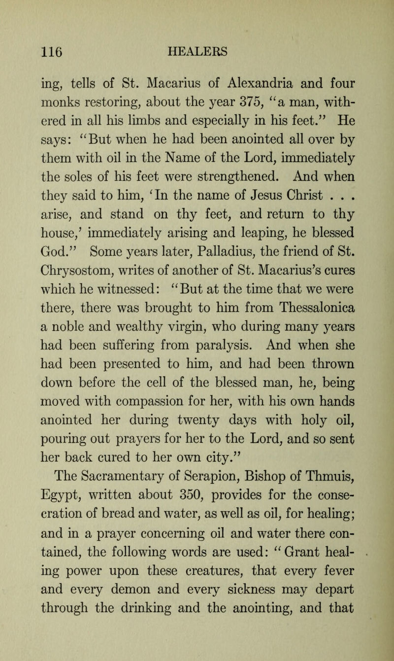 ing, tells of St. Macarius of Alexandria and four monks restoring, about the year 375, ^^a man, with- ered in all his limbs and especially in his feet.’’ He says: ^^But when he had been anointed all over by them with oil in the Name of the Lord, innnediately the soles of his feet were strengthened. And when they said to him, Hn the name of Jesus Christ . . . arise, and stand on thy feet, and return to thy house,’ immediately arising and leaping, he blessed God.” Some years later, Palladius, the friend of St. Chrysostom, writes of another of St. Macarius’s cures which he witnessed: ^^But at the time that we were there, there was brought to him from Thessalonica a noble and wealthy virgin, who during many years had been suffering from paralysis. And when she had been presented to him, and had been thrown down before the cell of the blessed man, he, being moved with compassion for her, with his own hands anointed her during twenty days with holy oil, pouring out prayers for her to the Lord, and so sent her back cured to her own city.” The Sacramentary of Serapion, Bishop of Thmuis, Egypt, written about 350, provides for the conse- cration of bread and water, as well as oil, for healing; and in a prayer concerning oil and water there con- tained, the following words are used: Grant heal- ing power upon these creatures, that every fever and every demon and every sickness may depart through the drinking and the anointing, and that