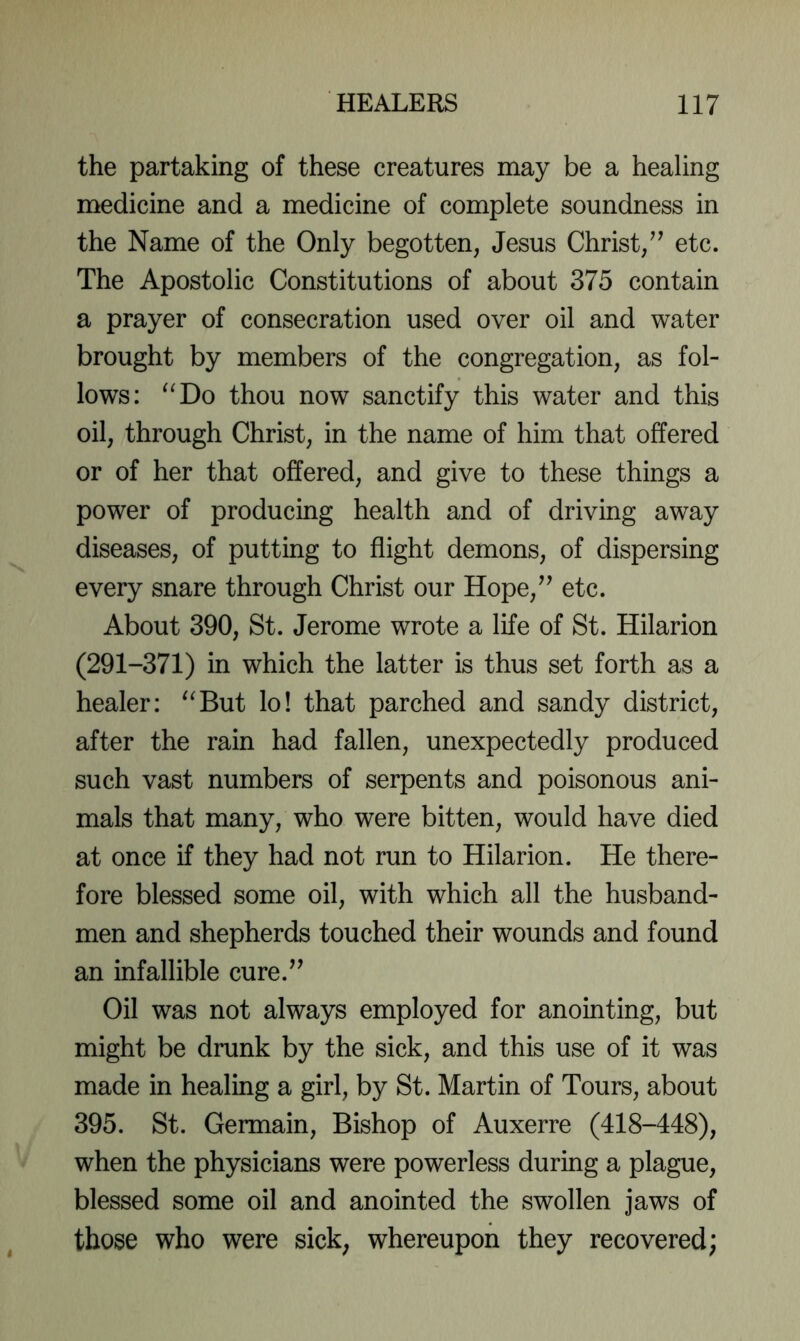 the partaking of these creatures may be a healing medicine and a medicine of complete soundness in the Name of the Only begotten, Jesus Christ,etc. The Apostolic Constitutions of about 375 contain a prayer of consecration used over oil and water brought by members of the congregation, as fol- lows: ^‘Do thou now sanctify this water and this oil, through Christ, in the name of him that offered or of her that offered, and give to these things a power of producing health and of driving away diseases, of putting to flight demons, of dispersing every snare through Christ our Hope,^’ etc. About 390, St. Jerome wrote a life of St. Hilarion (291-371) in which the latter is thus set forth as a healer: ^^But lo! that parched and sandy district, after the rain had fallen, unexpectedly produced such vast numbers of serpents and poisonous ani- mals that many, who were bitten, would have died at once if they had not run to Hilarion. He there- fore blessed some oil, with which all the husband- men and shepherds touched their wounds and found an infallible cure.^’ Oil was not always employed for anointing, but might be drunk by the sick, and this use of it was made in healing a girl, by St. Martin of Tours, about 395. St. Germain, Bishop of Auxerre (418-448), when the physicians were powerless during a plague, blessed some oil and anointed the swollen jaws of those who were sick; whereupon they recovered;