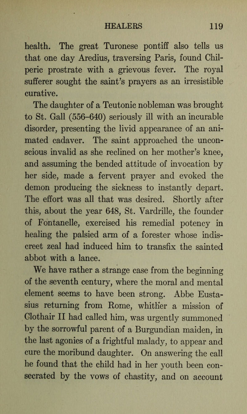 health. The great Turonese pontiff also tells us that one day Aredius, traversing Paris, found Chil- peric prostrate with a grievous fever. The royal sufferer sought the saint^s prayers as an irresistible curative. The daughter of a Teutonic nobleman was brought to St. Gall (556-640) seriously ill with an incurable disorder, presenting the livid appearance of an ani- mated cadaver. The saint approached the uncon- scious invalid as she reclined on her mother^s knee, and assuming the bended attitude of invocation by her side, made a fervent prayer and evoked the demon producing the sickness to instantly depart. The effort was all that was desired. Shortly after this, about the year 648, St. Vardrille, the founder of Fontanelle, exercised his remedial potency in healing the palsied arm of a forester whose indis- creet zeal had induced him to transfix the sainted abbot with a lance. We have rather a strange case from the beginning of the seventh century, where the moral and mental element seems to have been strong. Abbe Eusta- sius returning from Rome, whither a mission of Glothair II had called him, was urgently summoned by the sorrowful parent of a Burgundian maiden, in the last agonies of a frightful malady, to appear and cure the moribund daughter. On answering the call he found that the child had in her youth been con- secrated by the vows of chastity, and on account