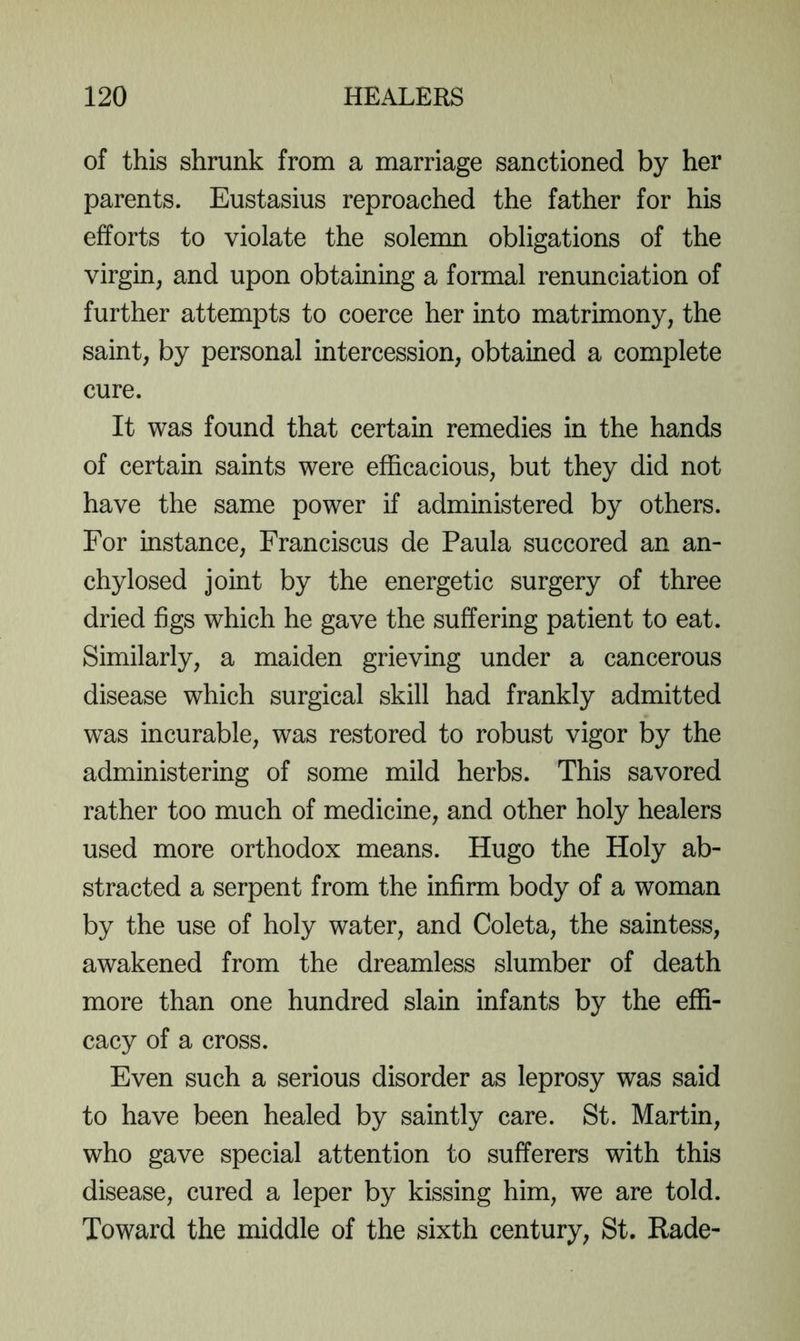 of this shrunk from a marriage sanctioned by her parents. Eustasius reproached the father for his efforts to violate the solemn obligations of the virgin, and upon obtaining a formal renunciation of further attempts to coerce her into matrimony, the saint, by personal intercession, obtained a complete cure. It was found that certain remedies in the hands of certain saints were efficacious, but they did not have the same power if administered by others. For instance, Franciscus de Paula succored an an- chylosed joint by the energetic surgery of three dried figs which he gave the suffering patient to eat. Similarly, a maiden grieving under a cancerous disease which surgical skill had frankly admitted was incurable, was restored to robust vigor by the administering of some mild herbs. This savored rather too much of medicine, and other holy healers used more orthodox means. Hugo the Holy ab- stracted a serpent from the infirm body of a woman by the use of holy water, and Coleta, the saintess, awakened from the dreamless slumber of death more than one hundred slain infants by the effi- cacy of a cross. Even such a serious disorder as leprosy was said to have been healed by saintly care. St. Martin, who gave special attention to sufferers with this disease, cured a leper by kissing him, we are told. Toward the middle of the sixth century, St. Rade-