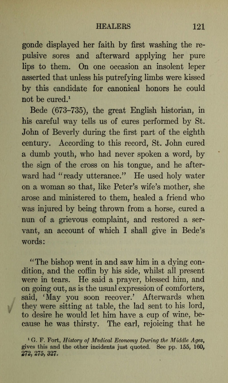 gonde displayed her faith by first washing the re- pulsive sores and afterward applying her pure lips to them. On one occasion an insolent leper asserted that unless his putrefying limbs were kissed by this candidate for canonical honors he could not be cured.' Bede (673-735), the great English historian, in his careful way tells us of cures performed by St. John of Beverly during the first part of the eighth century. According to this record, St. John cured a dumb youth, who had never spoken a word, by the sign of the cross on his tongue, and he after- ward had ready utterance.He used holy water on a woman so that, like Peter^s wife^s mother, she arose and ministered to them, healed a friend who was injured by being thrown from a horse, cured a nun of a grievous complaint, and restored a ser- vant, an account of which I shall give in Bedels words: “The bishop went in and saw him in a dying con- dition, and the coffin by his side, whilst all present were in tears. He said a prayer, blessed him, and on going out, as is the usual expression of comforters, said, ^May you soon recover.' Afterwards when they were sitting at table, the lad sent to his lord, to desire he would let him have a cup of wine, be- cause he was thirsty. The earl, rejoicing that he ^ G. F. Fort, History of M'edical Economy During the Middle AgeSy gives this and the other incidents just quoted. See pp. 155, 160, 272, 275, 327.