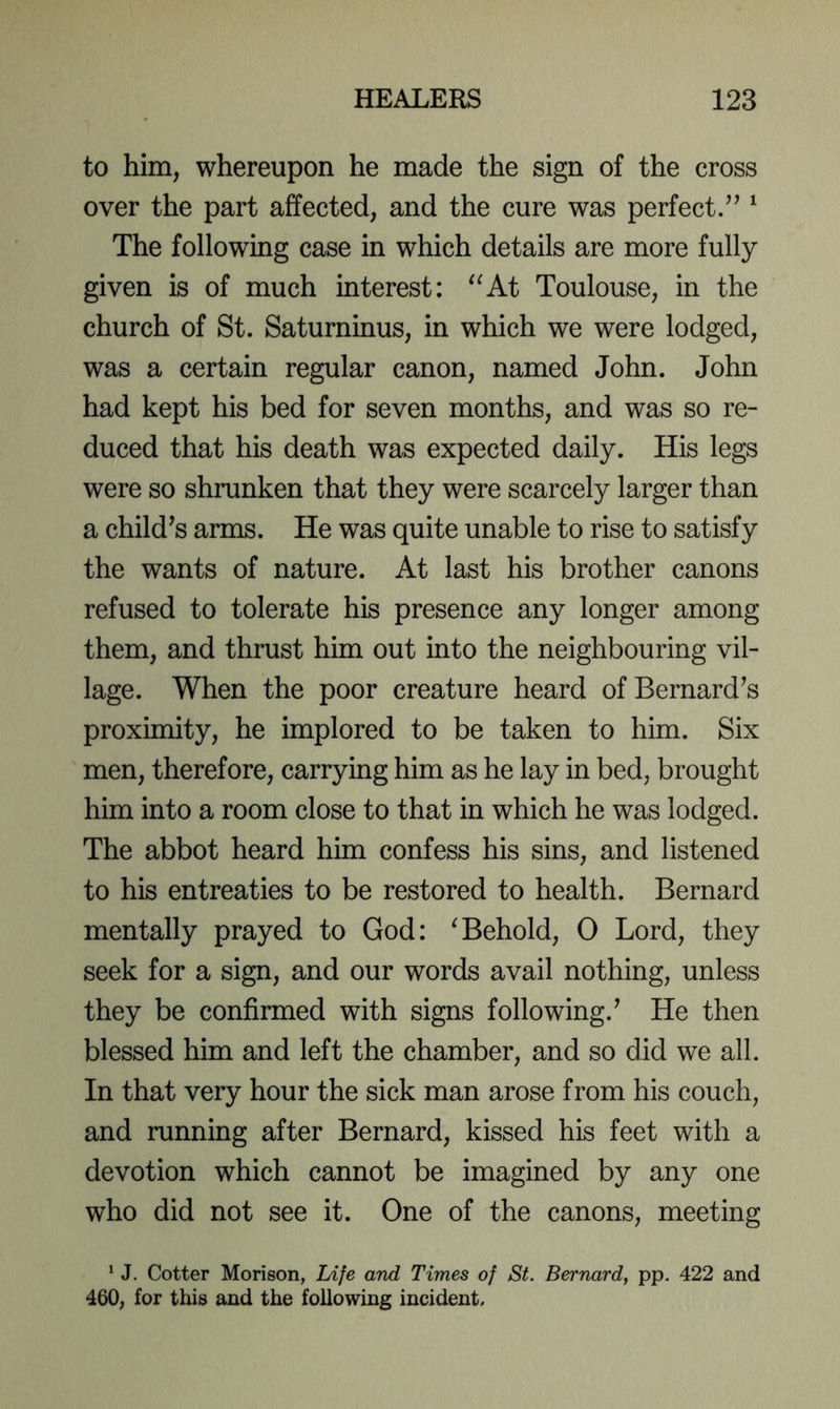 to him, whereupon he made the sign of the cross over the part affected, and the cure was perfect/’ ^ The following case in which details are more fully given is of much interest: ^^At Toulouse, in the church of St. Saturninus, in which we were lodged, was a certain regular canon, named John. John had kept his bed for seven months, and was so re- duced that his death was expected daily. His legs were so shrunken that they were scarcely larger than a child’s arms. He was quite unable to rise to satisfy the wants of nature. At last his brother canons refused to tolerate his presence any longer among them, and thrust him out into the neighbouring vil- lage. When the poor creature heard of Bernard’s proximity, he implored to be taken to him. Six men, therefore, carrying him as he lay in bed, brought him into a room close to that in which he was lodged. The abbot heard him confess his sins, and listened to his entreaties to be restored to health. Bernard mentally prayed to God: ^Behold, 0 Lord, they seek for a sign, and our words avail nothing, unless they be confirmed with signs following.’ He then blessed him and left the chamber, and so did we all. In that very hour the sick man arose from his couch, and running after Bernard, kissed his feet with a devotion which cannot be imagined by any one who did not see it. One of the canons, meeting ^ J. Cotter Morison, Life and Times of St. Bernard, pp. 422 and 460, for this and the following incident.