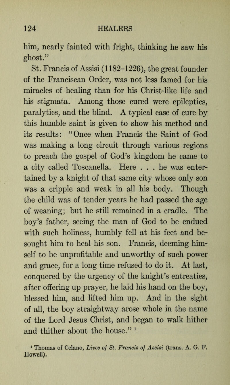 him, nearly fainted with fright, thinking he saw his ghost St. Francis of Assisi (1182-1226), the great founder of the Franciscan Order, was not less famed for his miracles of healing than for his Christ-like life and his stigmata. Among those cured were epileptics, paralytics, and the blind. A typical case of cure by this humble saint is given to show his method and its results: “Once when Francis the Saint of God was making a long circuit through various regions to preach the gospel of God^s kingdom he came to a city called Toscanella. Here ... he was enter- tained by a knight of that same city whose only son was a cripple and weak in all his body. Though the child was of tender years he had passed the age of weaning; but he still remained in a cradle. The boy’s father, seeing the man of God to be endued with such holiness, humbly fell at his feet and be- sought him to heal his son. Francis, deeming him- self to be unprofitable and unworthy of such power and grace, for a long time refused to do it. At last, conquered by the urgency of the knight’s entreaties, after offering up prayer, he laid his hand on the boy, blessed him, and lifted him up. And in the sight of all, the boy straightway arose whole in the name of the Lord Jesus Christ, and began to walk hither and thither about the house.” ^ ^ Thomas of Celano, hives of St. Francis of Assisi (trans. A. G. F, Howell).