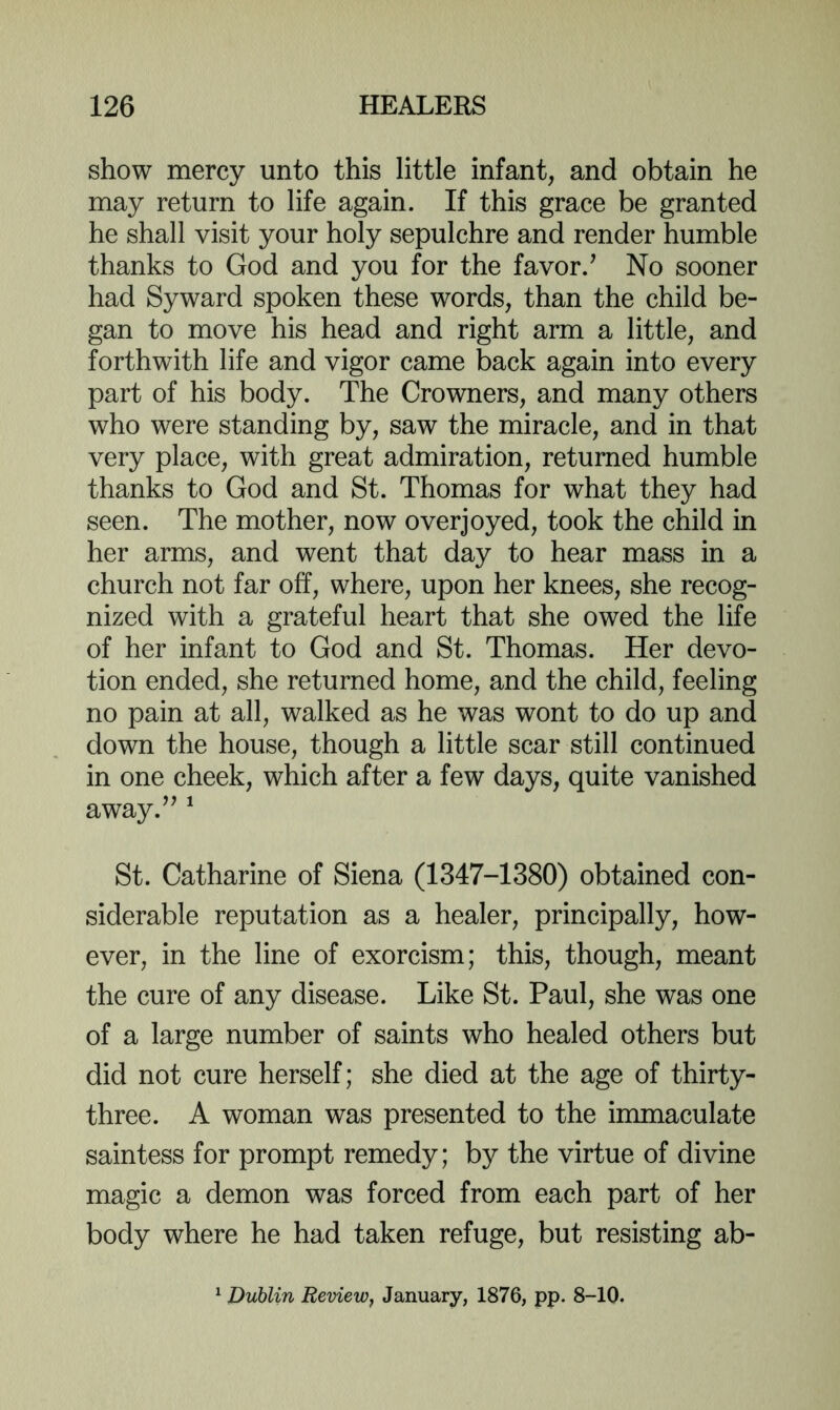 show mercy unto this little infant, and obtain he may return to life again. If this grace be granted he shall visit your holy sepulchre and render humble thanks to God and you for the favor.^ No sooner had Syward spoken these words, than the child be- gan to move his head and right arm a little, and forthwith life and vigor came back again into every part of his body. The Crowners, and many others who were standing by, saw the miracle, and in that very place, with great admiration, returned humble thanks to God and St. Thomas for what they had seen. The mother, now overjoyed, took the child in her arms, and went that day to hear mass in a church not far off, where, upon her knees, she recog- nized with a grateful heart that she owed the life of her infant to God and St. Thomas. Her devo- tion ended, she returned home, and the child, feeling no pain at all, walked as he was wont to do up and down the house, though a little scar still continued in one cheek, which after a few days, quite vanished away.’’ ^ St. Catharine of Siena (1347-1380) obtained con- siderable reputation as a healer, principally, how- ever, in the line of exorcism; this, though, meant the cure of any disease. Like St. Paul, she was one of a large number of saints who healed others but did not cure herself; she died at the age of thirty- three. A woman was presented to the immaculate saintess for prompt remedy; by the virtue of divine magic a demon was forced from each part of her body where he had taken refuge, but resisting ab- Duhlin Review, January, 1876, pp. 8-10.