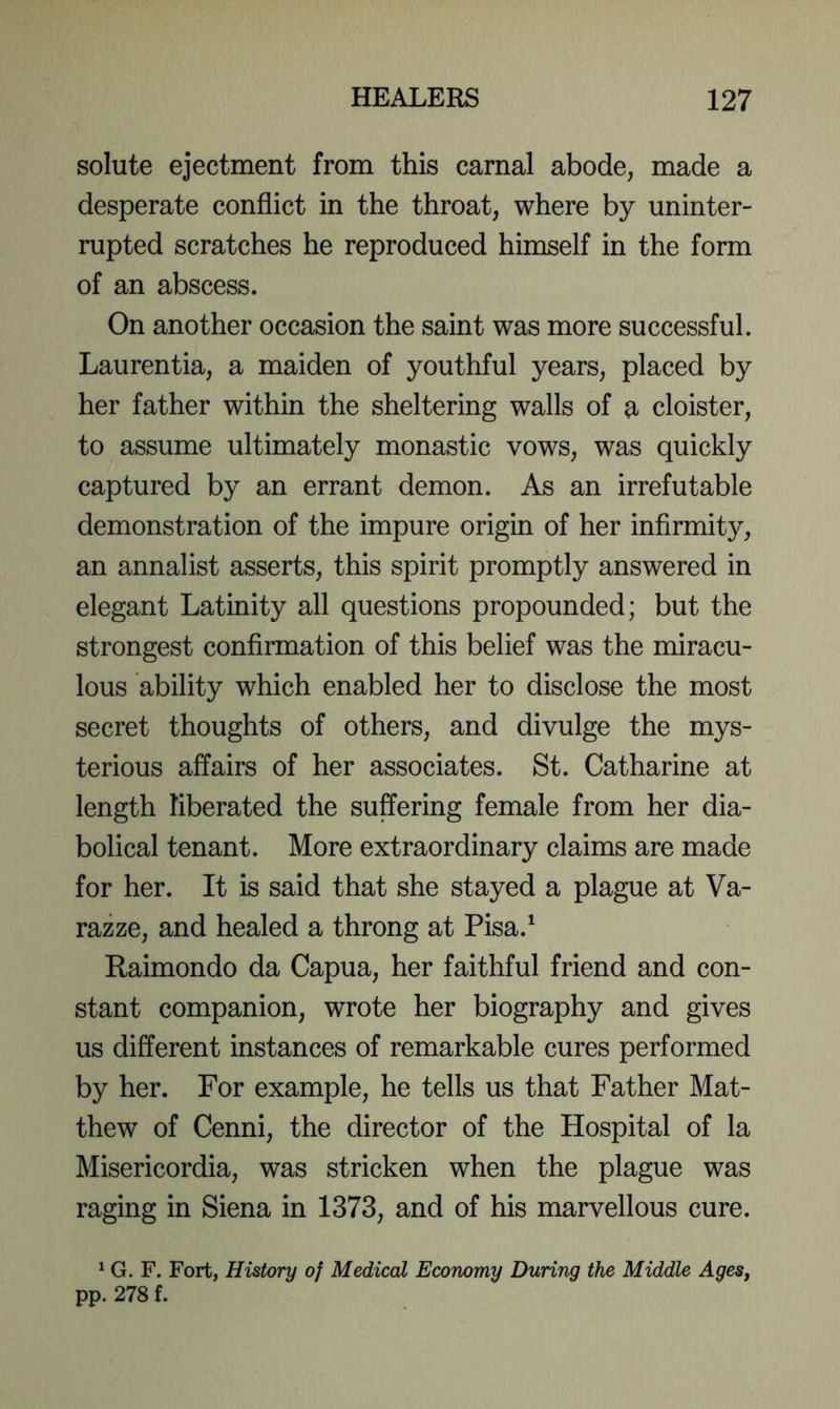 solute ejectment from this carnal abode, made a desperate conflict in the throat, where by uninter- rupted scratches he reproduced himself in the form of an abscess. On another occasion the saint was more successful. Laurentia, a maiden of youthful years, placed by her father within the sheltering walls of a cloister, to assume ultimately monastic vows, was quickly captured by an errant demon. As an irrefutable demonstration of the impure origin of her infirmity, an annalist asserts, this spirit promptly answered in elegant Latinity all questions propounded; but the strongest confirmation of this belief was the miracu- lous ability which enabled her to disclose the most secret thoughts of others, and divulge the mys- terious affairs of her associates. St. Catharine at length liberated the suffering female from her dia- bolical tenant. More extraordinary claims are made for her. It is said that she stayed a plague at Va- razze, and healed a throng at Pisa.' Raimondo da Capua, her faithful friend and con- stant companion, wrote her biography and gives us different instances of remarkable cures performed by her. For example, he tells us that Father Mat- thew of Cenni, the director of the Hospital of la Misericordia, was stricken when the plague was raging in Siena in 1373, and of his marvellous cure. * G. F. Fort, History of Medical Economy During the Middle Ages^ pp. 278 f.