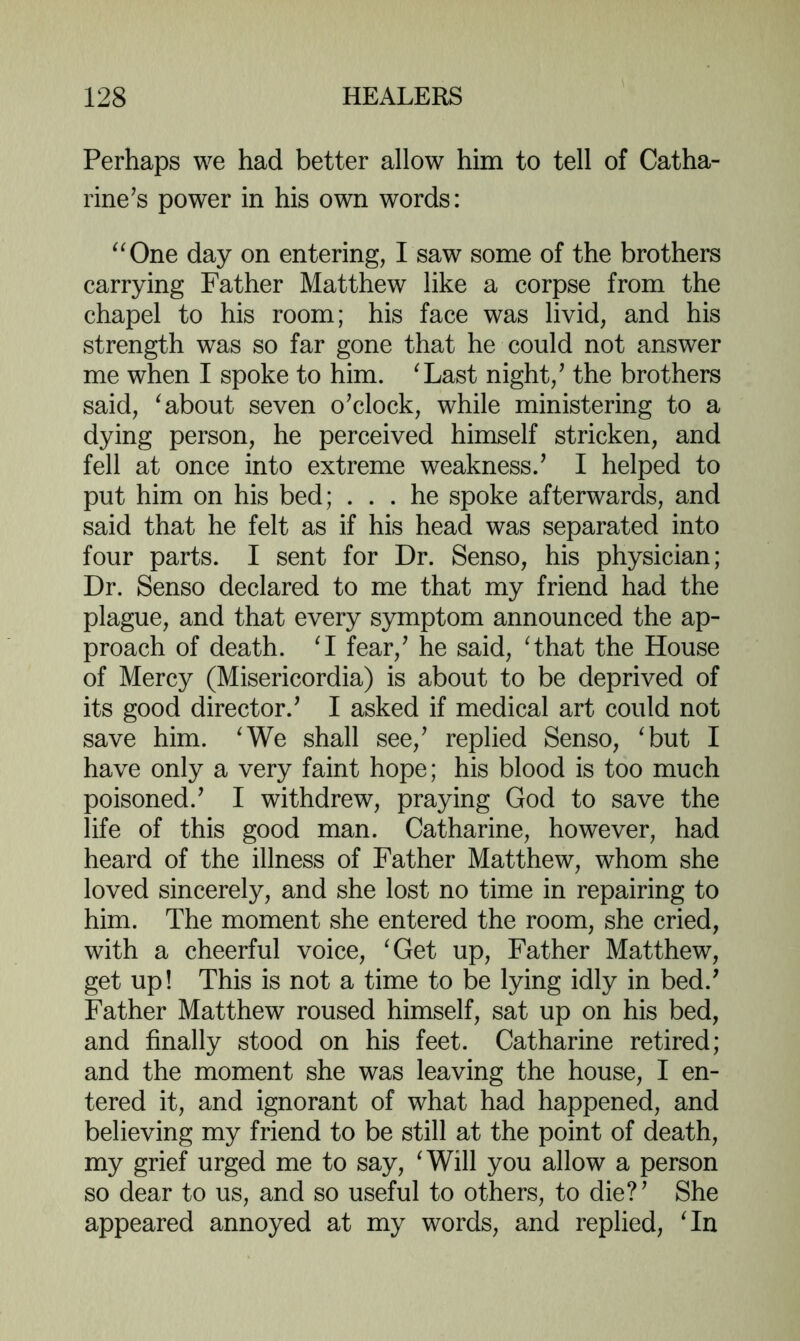 Perhaps we had better allow him to tell of Catha- rine’s power in his own words: ^^One day on entering, I saw some of the brothers carrying Father Matthew like a corpse from the chapel to his room; his face was livid, and his strength was so far gone that he could not answer me when I spoke to him. ^Last night,’ the brothers said, ^about seven o’clock, while ministering to a dying person, he perceived himself stricken, and fell at once into extreme weakness.’ I helped to put him on his bed; ... he spoke afterwards, and said that he felt as if his head was separated into four parts. I sent for Dr. Senso, his physician; Dr. Senso declared to me that my friend had the plague, and that every symptom announced the ap- proach of death. M fear,’ he said, Hhat the House of Mercy (Misericordia) is about to be deprived of its good director.’ I asked if medical art could not save him. ^We shall see,’ replied Senso, ^but I have only a very faint hope; his blood is too much poisoned.’ I withdrew, praying God to save the life of this good man. Catharine, however, had heard of the illness of Father Matthew, whom she loved sincerely, and she lost no time in repairing to him. The moment she entered the room, she cried, with a cheerful voice, ^Get up. Father Matthew, get up! This is not a time to be lying idly in bed.’ Father Matthew roused himself, sat up on his bed, and finally stood on his feet. Catharine retired; and the moment she was leaving the house, I en- tered it, and ignorant of what had happened, and believing my friend to be still at the point of death, my grief urged me to say, ^Will you allow a person so dear to us, and so useful to others, to die?’ She appeared annoyed at my words, and replied, Hn