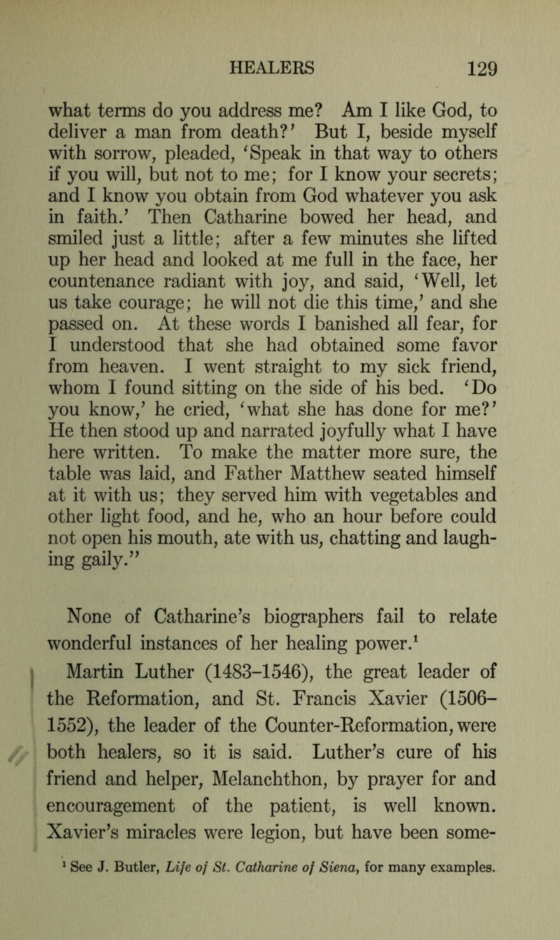 what terms do you address me? Am I like God, to deliver a man from death? ^ But I, beside myself with sorrow, pleaded, ^ Speak in that way to others if you will, but not to me; for I know your secrets; and I know you obtain from God whatever you ask in faith/ Then Catharine bowed her head, and smiled just a little; after a few minutes she lifted up her head and looked at me full in the face, her countenance radiant with joy, and said, ‘Well, let us take courage; he will not die this time,^ and she passed on. At these words I banished all fear, for I understood that she had obtained some favor from heaven. I went straight to my sick friend, whom I found sitting on the side of his bed. ‘Do you know,^ he cried, ‘what she has done for me?^ He then stood up and narrated joyfully what I have here written. To make the matter more sure, the table was laid, and Father Matthew seated himself at it with us; they served him with vegetables and other light food, and he, who an hour before could not open his mouth, ate with us, chatting and laugh- ing gaily.^' None of Catharine^s biographers fail to relate wonderful instances of her healing power.‘ Martin Luther (1483-1546), the great leader of the Reformation, and St. Francis Xavier (1506- 1552), the leader of the Counter-Reformation, were both healers, so it is said. Luther^s cure of his friend and helper, Melanchthon, by prayer for and encouragement of the patient, is well known. Xavier’s miracles were legion, but have been some- ^ See J. Butler, Life of St. Catharine of Siena, for many examples.